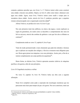 20
conjunto, podemos perceber que, nos livros 1 a 7, Vitrúvio instrui sobre como construir
uma cidade e decorar seus prédios. Depois, no livro 8, sobre como tratar e abastecer com
água essa cidade. Agora, nesse livro, Vitrúvio instrui como medir o tempo para os
moradores dessa cidade. Assim, através do livro 9, podemos perceber que o arquiteto
romano está preocupado com a organização social da cidade46
.
Afirma Vitrúvio, no prefácio do verso 18, livro 9, que:
Nos sete primeiros tratei dos edifícios; no oitavo, das águas, e neste explicarei as
regras da gnomônica, do modo como se descobriu o comportamento dos raios do
Sol no universo, através das sombras do gnômon e com que leis elas se dilatam ou
contraem47
.
Complementa ainda no verso 15, capítulo 8, livro 9 que:
Tratei de modo pormenorizado e mais claramente que pude dos métodos e técnicas
que se aplicam aos traçados dos relógios, a fim de se tornarem mais diligentes para
uso. Resta agora pensar nas máquinas e nos seus princípios. Assim, pois, a fim de se
instruir completamente um corpo perfeito de arquitetura48
.
Dessa forma, no décimo livro, Vitrúvio apresenta assuntos relativos às máquinas
pacíficas e de guerras, além de seus princípios.
Livro 10: Engenharia mecânica e militar
No verso 12, capítulo 16, livro 10, Vitrúvio fecha sua obra com a seguinte
afirmação:
Neste livro completei como pude a exposição das tecnologias mecânicas que me
pareceram mais úteis para tempos de paz e de guerra. Nos nove anteriores, tratei um
46
A Astronomia de Vitrúvio será tratada com mais profundidade no capítulo 3 desse trabalho.
47
Maciel, Vitrúvio: Tratado de Arquitetura, 383.
48
Ibid, 471.
 