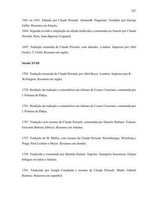 327
1681 ou 1691. Editado por Claude Perrault. Amsterdã: Huguetan; Vendidos por George
Gallet. Resumos em francês;
1684. Segunda revisão e ampliação da edição traduzida e comentada em francês por Claude
Perrault. Paris: Jean-Baptiste Coignard;
1692. Tradução resumida de Claude Perrault, com adendos. Londres: Impresso por Abel
Swall e T. Child. Resumos em inglês;
Século XVIII
1703. Tradução resumida de Claude Perrault, por Abel Boyer. Londres: Impresso por R.
Wellington. Resumos em inglês;
1739. Reedição da tradução e comentários em italiano de Cesare Cesariano, comentada por
I. Polenus de Pádua;
1741. Reedição da tradução e comentários em italiano de Cesare Cesariano, comentada por
I. Polenus de Pádua;
1747. Tradução com resumo de Claude Perrault, comentada por Daniele Barbaro. Veneza:
Giovanni Battista Albrizzi. Resumos em italiano;
1757. Tradução de M. Müller, com resumo de Claude Perrault. Nurembergue, Würzburg e
Praga: Paul Lochner e Meyer. Resumos em alemão;
1758. Traduzido e comentado por Berardo Galiani. Nápoles: Stamperia Simoniana. Edição
bilíngue em latim e italiano;
1761. Traduzido por Joseph Castañeda e resumo de Claude Perrault. Madri: Gabriel
Ramirez. Resumos em espanhol;
 