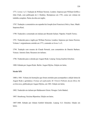 328
1771. Livros 1 a 5. Tradução de William Newton. Londres: Impresso por William Griffin e
John Clark, com publicação de J. Dodsley. Reimpresso em 1791, como um volume do
trabalho completo. Partes da obra em inglês;
1787. Tradução e comentários em espanhol de Joseph (José Francisco) Ortíz y Sanz. Madri:
Imprensa Real;
1790. Traduzido e comentado em italiano por Berardo Galiani. Nápoles: Fratelli Terres;
1791. Traduzido para o inglês por William Newton. Londres: Impresso por James Newton.
Volume 1 originalmente emitido em 1771, contendo os livros 1 a 5;
1794. Tradução com resumo de Claude Perrault, com comentários de Daniele Barbaro.
Veneza: Antonio Zatta. Resumos em italiano;
1796. Traduzido para o alemão por August Rode. Leipzig: Georg Joachim Göschen;
1800. Editada por August Rode. Berlin: August Mylius. Edição em latim;
Século XIX
1800 e 1801. Volume de ilustrações que foram emitidos para acompanhar a edição latina de
August Rode e germânica: Formae ad explicandos M. Vitruvii Pollionis decem libros De
architectura, publicada por August Mylius, em 1801. Edição em latim;
1802. Traduzido em italiano por Baldassarre Orsini. Perugia: Carlo Baduel;
1807. Strasbourg: Societas Bipontina. Edição em latim;
1807-1808. Editado por Johann Gottlob Schneider. Leipzig: G.J. Göschen. Edição em
latim;
 