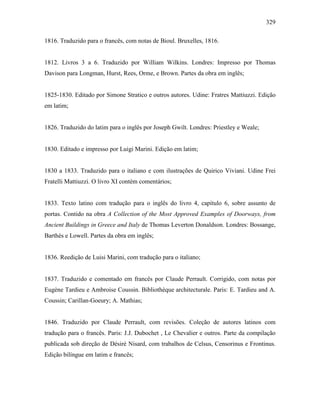 329
1816. Traduzido para o francês, com notas de Bioul. Bruxelles, 1816.
1812. Livros 3 a 6. Traduzido por William Wilkins. Londres: Impresso por Thomas
Davison para Longman, Hurst, Rees, Orme, e Brown. Partes da obra em inglês;
1825-1830. Editado por Simone Stratico e outros autores. Udine: Fratres Mattiuzzi. Edição
em latim;
1826. Traduzido do latim para o inglês por Joseph Gwilt. Londres: Priestley e Weale;
1830. Editado e impresso por Luigi Marini. Edição em latim;
1830 a 1833. Traduzido para o italiano e com ilustrações de Quirico Viviani. Udine Frei
Fratelli Mattiuzzi. O livro XI contém comentários;
1833. Texto latino com tradução para o inglês do livro 4, capítulo 6, sobre assunto de
portas. Contido na obra A Collection of the Most Approved Examples of Doorways, from
Ancient Buildings in Greece and Italy de Thomas Leverton Donaldson. Londres: Bossange,
Barthès e Lowell. Partes da obra em inglês;
1836. Reedição de Luisi Marini, com tradução para o italiano;
1837. Traduzido e comentado em francês por Claude Perrault. Corrigido, com notas por
Eugène Tardieu e Ambroise Coussin. Bibliothèque architecturale. Paris: E. Tardieu and A.
Coussin; Carillan-Goeury; A. Mathias;
1846. Traduzido por Claude Perrault, com revisões. Coleção de autores latinos com
tradução para o francês. Paris: J.J. Dubochet , Le Chevalier e outros. Parte da compilação
publicada sob direção de Désiré Nisard, com trabalhos de Celsus, Censorinus e Frontinus.
Edição bilíngue em latim e francês;
 