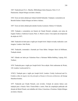 330
1847. Traduzido por Ch.-L. Maufras. Bibliothèque latine-française. Paris: C.L.F.
Panckoucke. Edição bilíngue em latim e francês;
1854. Texto em latim editado por Johann Gottlob Schneider. Tradução e comentários de
Berardo Galiani. Edição bilíngue em latim e italiano;
1857. Texto em latim editado pelo alemão Carolus Lorentzen. Editora: H. Scheube;
1859. Tradução e comentários em francês de Claude Perrault, corrigido, com notas de
Eugène Tardieu e Ambroise Coussin. Paris: A. Morel e outros. Uma espécie de reimpressão
da edição de 1837;
1860. Traduzido do latim para o inglês por Joseph Gwilt. Edição revisada, traduzida e com
imagens. Londres: John Weale;
1865. Traduzido, comentado e ilustrado por Franz Reber. Stuttgart: Krais & Hoffmann.
Tradução alemã;
1867. Editado em latim por Valentinus Rose e Hermann Müller-Strübing. Leipzig: B.G.
Teubner;
1874. Traduzido para o inglês por Joseph Gwilt. Nova edição. Série rudimentar de Weale,
128. Londres: Lockwood & Co;
1874(?). Tradução para o inglês por Joseph Gwilt. Londres: Crosby Lockwood and Co.
Contém a obra An inquiry into the principles of beauty in Grecian architecture, de George
Hamilton-Gordon;
1877. Traduzido por Claude Perrault, com revisões. Coleção de autores latinos com
tradução para o francês. Paris: Firmin-Didot e outros. Parte da compilação publicada sob
direção de Désiré Nisard, com trabalhos de Celsus, Censorinus e Frontinus. Edição bilíngue
em latim e francês;
 