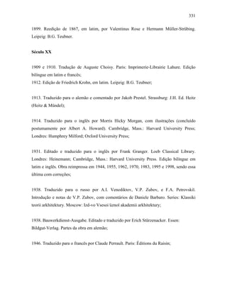 331
1899. Reedição de 1867, em latim, por Valentinus Rose e Hermann Müller-Strübing.
Leipzig: B.G. Teubner.
Século XX
1909 e 1910. Tradução de Auguste Choisy. Paris: Imprimerie-Librairie Lahure. Edição
bilíngue em latim e francês;
1912. Edição de Friedrich Krohn, em latim. Leipzig: B.G. Teubner;
1913. Traduzido para o alemão e comentado por Jakob Prestel. Strassburg: J.H. Ed. Heitz
(Heitz & Mündel);
1914. Traduzido para o inglês por Morris Hicky Morgan, com ilustrações (concluído
postumamente por Albert A. Howard). Cambridge, Mass.: Harvard University Press;
Londres: Humphrey Milford; Oxford University Press;
1931. Editado e traduzido para o inglês por Frank Granger. Loeb Classical Library.
Londres: Heinemann; Cambridge, Mass.: Harvard University Press. Edição bilíngue em
latim e inglês. Obra reimpressa em 1944, 1955, 1962, 1970, 1983, 1995 e 1998, sendo essa
última com correções;
1938. Traduzido para o russo por A.I. Venediktov, V.P. Zubov, e F.A. Petrovskiĭ.
Introdução e notas de V.P. Zubov, com comentários de Daniele Barbaro. Series: Klassiki
teorii arkhitektury. Moscow: Izd-vo Vsesoi ︠uznoĭ akademii arkhitektury;
1938. Bauwerkdienst-Ausgabe. Editado e traduzido por Erich Stürzenacker. Essen:
Bildgut-Verlag. Partes da obra em alemão;
1946. Traduzido para o francês por Claude Perrault. Paris: Éditions du Raisin;
 