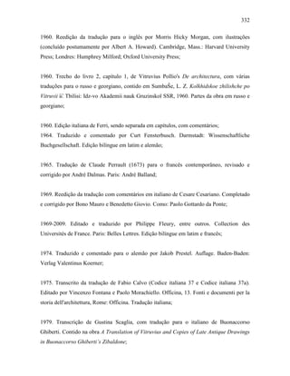332
1960. Reedição da tradução para o inglês por Morris Hicky Morgan, com ilustrações
(concluído postumamente por Albert A. Howard). Cambridge, Mass.: Harvard University
Press; Londres: Humphrey Milford; Oxford University Press;
1960. Trecho do livro 2, capítulo 1, de Vitruvius Pollio's De architectura, com várias
traduções para o russo e georgiano, contido em SumbaŜe, L. Z. Kolkhidskoe zhilishche po
Vitruvii ︠u︡. Tbilisi: Idz-vo Akademii nauk Gruzinskoĭ SSR, 1960. Partes da obra em russo e
georgiano;
1960. Edição italiana de Ferri, sendo separada em capítulos, com comentários;
1964. Traduzido e comentado por Curt Fensterbusch. Darmstadt: Wissenschaftliche
Buchgesellschaft. Edição bilíngue em latim e alemão;
1965. Tradução de Claude Perrault (1673) para o francês contemporâneo, revisado e
corrigido por André Dalmas. Paris: André Balland;
1969. Reedição da tradução com comentários em italiano de Cesare Cesariano. Completado
e corrigido por Bono Mauro e Benedetto Giovio. Como: Paolo Gottardo da Ponte;
1969-2009. Editado e traduzido por Philippe Fleury, entre outros. Collection des
Universités de France. Paris: Belles Lettres. Edição bilíngue em latim e francês;
1974. Traduzido e comentado para o alemão por Jakob Prestel. Auflage. Baden-Baden:
Verlag Valentinus Koerner;
1975. Transcrito da tradução de Fabio Calvo (Codice italiana 37 e Codice italiana 37a).
Editado por Vincenzo Fontana e Paolo Morachiello. Officina, 13. Fonti e documenti per la
storia dell'architettura, Rome: Officina. Tradução italiana;
1979. Transcrição de Gustina Scaglia, com tradução para o italiano de Buonaccorso
Ghiberti. Contido na obra A Translation of Vitruvius and Copies of Late Antique Drawings
in Buonaccorso Ghiberti’s Zibaldone;
 