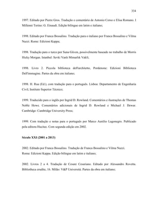 334
1997. Editado por Pierre Gros. Tradução e comentário de Antonio Corso e Elisa Romano. I
Millenni Torino: G. Einaudi. Edição bilíngue em latim e italiano;
1998. Editado por Franca Bossalino. Tradução para o italiano por Franca Bossalino e Vilma
Nazzi. Rome: Edizioni Kappa;
1998. Tradução para o turco por Suna Güven, possivelmente baseado no trabalho de Morris
Hicky Morgan. Istanbul: Sevki Vanlı Mimarlık Vakfı;
1998. Livro 2. Piccola biblioteca dell'architetto, Pordenone: Edizioni Biblioteca
Dell'immagine. Partes da obra em italiano;
1998. H. Rua (Ed.), com tradução para o português. Lisboa: Departamento de Engenharia
Civil, Instituto Superior Técnico;
1999. Traduzido para o inglês por Ingrid D. Rowland. Comentários e ilustrações de Thomas
Noble Howe. Comentários adicionais de Ingrid D. Rowland e Michael J. Dewar.
Cambridge: Cambridge University Press;
1999. Com tradução e notas para o português por Marco Aurélio Lagonegro. Publicado
pela editora Hucitec. Com segunda edição em 2002.
Século XXI (2001 a 2013)
2002. Editado por Franca Bossalino. Tradução de Franca Bossalino e Vilma Nazzi.
Roma: Edizioni Kappa. Edição bilíngue em latim e italiano;
2002. Livros 2 a 4. Tradução de Cesare Cesariano. Editado por Alessandro Rovetta.
Bibliotheca erudite, 16. Milão: V&P Università. Partes da obra em italiano;
 