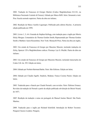 335
2002. Tradução de Francesco di Giorgio Martini (Codice Magliabechiano II.I.141, na
Biblioteca Nazionale Centrale di Firenze). Editado por Marco Biffi. Série: Strumenti e testi.
Pisa: Scuola normale superiore. Partes da obra em italiano;
2002. Reedição de Marco Aurélio Lagonegro. Publicado pela editora Hucitec. A primeira
edição publicada em 1999;
2003. Livros 1, 3, 4-6. Emenda de Stephen Kellogg, com tradução para o inglês por Morris
Hicky Morgan. Comentários de Thomas Gordon Smith. Representado por Thomas Gordon
Smith e Matthew Aaron Rosenshine. New York: Monacelli Press. Partes da obra em inglês;
2003. Um estudo de Francesco di Giorgio por Massimo Mussini, incluindo traduções de
Zichy, Spencer 129 e Magliabechiano codices. Florença: Leo S. Olschki. Partes da obra em
italiano;
2003. Um estudo de Francesco di Giorgio por Massimo Mussini, incluindo transcrições do
Codex Urb. lat. 293. Edição em latim;
2004. Editado por Norbert-Bertrand Barbe. Paris: Bès Editions. Edição em latim;
2004. Editado por Claudio Sgarbi. Studiolo, Modena: Franco Cosimo Panini. Edição em
latim;
2005. Traduzido para o francês por Claude Perrault, com revisões. Paris: Éditions Errance.
Revisões da tradução de Perrault a partir da edição publicada sob direção de Désiré Nisard,
de 1857;
2007. Reedição da tradução e notas em português de Manuel Justino Maciel. São Paulo:
Martins;
2009. Traduzido para o inglês por Richard Schofield. Introdução de Robert Tavernor.
Penguin Classics Londres: Penguin;
 
