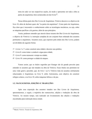21
tema de cada vez nas respectivas seções, de modo a apresentar em toda a obra as
partes da arquitetura, bem esclarecidas em dez livros49
.
Nessa última parte dos Dez Livros de Arquitetura, Vitrúvio descreve os objetivos do
livro 10, além de declarar quais são “as partes da arquitetura”. Como parte da Arquitetura,
fica claro que é necessário o conhecimento sobre as tecnologias mecânicas, ou seja, sobre
as máquinas pacíficas e de guerras, além de seus princípios.
Assim, podemos entender que através desse resumo dos Dez Livros de Arquitetura,
o objetivo de Vitrúvio é a instrução completa de um conjunto bem ordenado dos assuntos
pertinentes a arquitetura. Assuntos esses, que expostos pela ordem dos Dez Livros, podem
ser divididos da seguinte forma:
1º - Livros 1 a 7: como construir uma cidade e decorar seus prédios;
2º - Livro 8: como tratar e conduzir a água para cidade;
3º - Livro 9: como mensurar o tempo na cidade;
4º - Livro 10: como proteger a cidade de ataques.
Vemos assim, que os títulos sugeridos por Granger são de grande proveito para
entender os assuntos que são tratados na obra de Vitrúvio. Esses títulos nos permitem ter
uma visão geral e perceber, que: do livro 1 ao 8, Vitrúvio trata de assuntos estritamente
relacionados à Arquitetura; no livro 9, sobre Astronomia, com objetivo de construir
relógios solares; e no livro 10, sobre máquinas bélicas e de paz.
1.2. MANUSCRITOS, EDIÇÕES E TRADUÇÕES
Após essa exposição dos assuntos tratados nos Dez Livros de Arquitetura,
apresentaremos, a seguir, a trajetória dos manuscritos, edições e traduções da obra de
Vitrúvio. Ao mesmo tempo, será realizado um levantamento das edições e traduções
encontradas para realização desse estudo.
49
Maciel, Vitrúvio: Tratado de Arquitetura, 544.
 