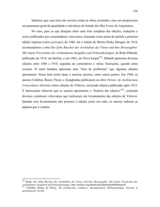 336
Sabemos que essa lista não envolve todas as obras existentes, mas nos proporciona
um panorama geral da quantidade e relevância do tratado dos Dez Livros de Arquitetura.
No caso, para os que desejam obter uma lista completa das edições, traduções e
textos publicados por comentadores vitruvianos, tomando como ponto de partida a primeira
edição impresa (editio princips), de 1486, até a edição de Morris Hicky Morgan, de 1914,
recomendamos a obra Die Zehn Buecher der Architektur des Vitruv und ihre Herausgeber.
Mit einem Verzeichnis der vorhandenen Ausgaben und Erlaeutderungen, de Bodo Ebhardt,
publicada em 1918, em Berlim, e em 1962, em Nova Iorque822
. Ebhardt apresenta diversas
edições entre 1486 e 1914, seguidas de comentários e várias ilustrações, quando nelas
existem. O autor também apresenta uma “lista de problemas” que algumas edições
apresentam. Nessa lista inclui datas e autorias incertas, entre outros pontos. Em 1984, os
autores Callebat, Bouet, Fleury e Zuinghedau publicaram na obra Vitruve: de Architectura
Concordance diversas outras edições de Vitrúvio, incluindo edições publicadas após 1915.
É interessante observar que os autores apresentam a “história das edições”823
, contendo
diversos estudiosos vitruvianos que realizaram um levantamento das edições de Vitrúvio.
Quando esse levantamento não pertence à edição como um todo, os autores indicam as
páginas que o contém.
822
Bodo, Die Zehn Buecher der Architektur des Vitruv und ihre Herausgeber. Mit einem Verzeichnis der
vorhandenen Ausgaben und Erlaeutderungen. http://archive.org/details/diezehnbcherde00ebhauoft
823
Callebat, Bouet, & Fleury. De architectura condarce: documentation bibliographique, lexicale et
grammatical, vii-xiii.
 