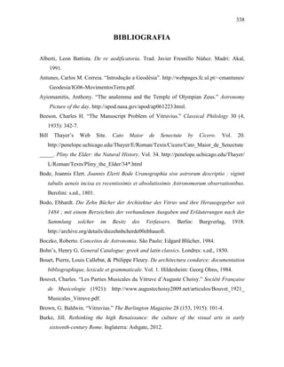 338
BIBLIOGRAFIA
Alberti, Leon Battista. De re aedificatoria. Trad. Javier Fresnillo Núñez. Madri: Akal,
1991.
Antunes, Carlos M. Correia. “Introdução a Geodésia”. http://webpages.fc.ul.pt/~cmantunes/
Geodesia/IG06-MovimentosTerra.pdf.
Ayiomamitis, Anthony. “The analemma and the Temple of Olympian Zeus.” Astronomy
Picture of the day. http://apod.nasa.gov/apod/ap061223.html.
Beeson, Charles H. “The Manuscript Problem of Vitruvius.” Classical Philology 30 (4,
1935): 342-7.
Bill Thayer’s Web Site. Cato Maior de Senectute by Cicero. Vol. 20.
http://penelope.uchicago.edu/Thayer/E/Roman/Texts/Cicero/Cato_Maior_de_Senectute
_____. Pliny the Elder: the Natural History. Vol. 34. http://penelope.uchicago.edu/Thayer/
L/Roman/Texts/Pliny_the_Elder/34*.html
Bode, Joannis Elert. Joannis Elerti Bode Uranographia sive astrorum descriptio : viginti
tabulis aeneis incisa ex recentissimis et absolutissimis Astronomorum observationibus.
Berolini: s.ed., 1801.
Bodo, Ebhardt. Die Zehn Bücher der Architektur des Vitruv und ihre Herausgegeber seit
1484 ; mit einem Berzeichnis der vorhandenen Ausgaben und Erläuterungen nach der
Sammlung solcher im Besitz des Verfassers. Berlin: Burgverlag, 1918.
http://archive.org/details/diezehnbcherde00ebhauoft.
Boczko, Roberto. Conceitos de Astronomia. São Paulo: Edgard Blücher, 1984.
Bohn’s, Henry G. General Catalogue: greek and latin classics. Londres: s.ed., 1850.
Bouet, Pierre, Louis Callebat, & Philippe Fleury. De architectura condarce: documentation
bibliographique, lexicale et grammaticale. Vol. 1. Hildesheim: Georg Olms, 1984.
Bouvet, Charles. “Les Parties Musicales du Vitruve d’Auguste Choisy.” Société Française
de Musicologie (1921): http://www.augustechoisy2009.net/articulos/Bouvet_1921_
Musicales_Vitruve.pdf.
Brown, G. Baldwin. “Vitruvius.” The Burlington Magazine 28 (153, 1915): 101-4.
Burke, Jill. Rethinking the high Renaissance: the culture of the visual arts in early
sixteenth-century Rome. Inglaterra: Ashgate, 2012.
 