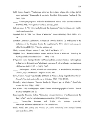 339
Calil, Marcos Rogerio. “Analema de Vitruvius: dos relógios solares até o relógio de Sol
plano horizontal.” Dissertação de mestrado, Pontifícia Universidade Católica de São
Paulo, 2008.
_____. “Orientação geográfica no Ensino Fundamental: análise crítica de livros didáticos
de 1958 a 2005.” Monografia, Faculdade Anchieta, 2006.
Calvert, James B. “M. Vitruvius Pollio and the Analemma.” http://mysite.du.edu/~etuttle/
classics/analemma.htm.
Campbell, Lily B. “The First Edition of Vitruvius.” Modern Philology 29 (1, 1931): 107-
10.
Canadian Centre for Architecture. “Editions of Vitruvius Pollio’s De Architectura in the
Collection of the Canadian Centre for Architecture”, 2010. http://www3.cca.qc.ca/
biblio/Horizon/HIP/CCA_Vitruvius_editions.pdf
Choisy, Auguste. Vitruve: analyse. 2 vols. Paris: F. de Nobele, 1971.
Ciapponi, Lucia. “Fra Giocondo da Verona and His Edition of Vitruvius.” Jornal of the
Warburg and Courtauld Institutes 47 (1984): 72-90.
D’Agostino, Mário Henrique Simão. “A Obscuridade do Arquiteto Vitrúvio e a Redação de
os Dez Livros de Architetura.” Revista do programa de pós-graduação em Arquitetura
e Urbanismo da FAUUSP 14 (2003): 26-47.
_____. “João Baptista Lavanha, Vitrúvio e o Renascimento.” In A constituição da Tradição
Clássica, org. Luiz Marques. Campinas: Hedra, 2004.
Davis, Charles. “Luigi Vagnetti (ed.): 2000 anni di Vitruvio. Luigi Vagnetti: Prospettiva.”
Journal of the Society of Architectural Historians 39 (3, 1980): 251-53.
Dieulafoy, Marcel-Auguste. “Compte Rendu du ‘Vitruve’ par A. Choisy.” Jornal des
savants 8 (1910): 338-45 e 390-7.
Eck, Werner. “The Prosopographia Imperii Romani and Prosopographical Method.” British
Academy 118 (2003): 11-22.
Encyclopaedia Britannica Online. “Distinction between the theory of architecture and the
theory of art”. http://www.britannica.com/eb/article-31859/architecture.
_____. “Commodity, firmness, and delight: the ultimate synthesis”.
http://www.britannica.com/eb/article-31863/architecture.
Evans, James. The History and Practice of Ancient Astronomy. Nova Iorque: Oxford
University Press, 1998.
 