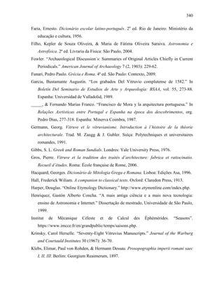 340
Faria, Ernesto. Dicionário escolar latino-português. 2a
ed. Rio de Janeiro: Ministério da
educação e cultura, 1956.
Filho, Kepler de Souza Oliveira, & Maria de Fátima Oliveira Saraiva. Astronomia e
Astrofísica. 2ª ed. Livraria da Física: São Paulo, 2004.
Fowler. “Archaeological Discussion´s: Summaries of Original Articles Chiefly in Current
Periodicals.” American Journal of Archaeology 7 (2, 1903): 229-62.
Funari, Pedro Paulo. Grécia e Roma. 4ª ed. São Paulo: Contexto, 2009.
Garcia, Bustamante Augustín. “Los grabados Del Vitruvio complutense de 1582.” In
Boletín Del Seminario de Estudios de Arte y Arqueología: BSAA, vol. 55, 273-88.
Espanha: Universidad de Valladolid, 1989.
_____, & Fernando Marías Franco. “Francisco de Mora y la arquitectura portuguesa.” In
Relações Asrtísticas entre Portugal e Espanha na época dos descobrimentos, org.
Pedro Dias, 277-318. Espanha: Minerva Coimbra, 1987.
Germann, Georg. Vitruve et le vitruvianisme. Introduction à l´histoire de la théorie
architecturale. Trad. M. Zaugg & J. Gubler. Suíça: Polytechniques et universitaires
romandes, 1991.
Gibbs, S. L. Greek and Roman Sundials. Londres: Yale University Press, 1976.
Gros, Pierre. Vitruve et la tradition des traités d’architecture: fabrica et ratiocinatio.
Recueil d’études. Roma: École française de Rome, 2006.
Hacquard, Georges. Dicionário de Mitologia Grega e Romana. Lisboa: Edições Asa, 1996.
Hall, Frederick Wiliam. A companion to classical texts. Oxford: Claredon Press, 1913.
Harper, Douglas. “Online Etymology Dictionary.” http://www.etymonline.com/index.php.
Henriquez, Gastón Alberto Concha. “A mais antiga ciência e a mais nova tecnologia:
ensino de Astronomia e Internet.” Dissertação de mestrado, Universidade de São Paulo,
1999.
Institut de Mécanique Céleste et de Calcul des Éphémérides. “Seasons”.
https://www.imcce.fr/en/grandpublic/temps/saisons.php.
Krinsky, Carol Herselle. “Seventy-Eight Vitruvius Manuscripts.” Journal of the Warburg
and Courtauld Institutes 30 (1967): 36-70.
Klebs, Elimar, Paul von Rohden, & Hermann Dessau. Prosopographia imperii romani saec
I, II, III. Berlim: Georgium Reaimerum, 1897.
 