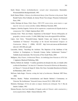 341
Knell, Heiner. Vitruvs Architekturtheorie: versuch einer interpretation. Darmstádio:
Wissenschaftliche Buchgesellschaft, 1985.
Kruft, Hanno-Walter. A history of architectural theory: from Vitruvius to the present. Trad.
Ronald Taylor, Elise Callander, & Antony Wood. Nova Iorque: Princeton Architectural
Press, 1994.
Leitão, Henrique de Sousa. Pedro Nunes, 1502-1578: novas terras, novos mares e o que
mays he: novo ceo e novas estrellas. Lisboa: Biblioteca Nacional, 2002.
Llaguno y Amirola, Eugenio. Noticias de los arquitectos y arquitectura de España desde su
restauracion. Vol. 3. Madri: Imprensa Real, 1829.
Limonad, Ester. “Paris em Chama: Arquitetura ou Revolução?” Revista bibliográfica de
geografia y ciencias sociales, 11 (644, 2006): http://www.ub.es/geocrit/b3w-644.htm.
López, José Calvo. “Sixteenth-Century Spanish Cranes and Lázaro de Velasco's
Translation of Vitruvius.” Proceedings of the Second International Congress on
Construction History 1 (2006): 493-507. http://www.arct.cam.ac.uk/Downloads/
ichs/vol-1-493-508-calvo.pdf.
Luscombe, Desley. “Inscribing the Architect: The Depiction of the Attributes of the
Architect in Frontispieces to Sixteenth Century Italian Architectural Treatises.”
Trabalho de pós doutorado, The University of New South Wales, 2004.
Mallgrave, Hary Francis. Architectural Theory: An Anthology from Vitruvius to 1870. Vol.
1. Inglaterra: Blackwell Publishing, 2006.
Martins, Roberto de Andrade. “A análise geométrica da duração dos dias, no tratado sobre
a esfera de Sacrobosco”. In Anais do V Seminário Nacional de História da Matemática,
ed. Marcos V. Teixeira & Sérgio R. Nobre. Rio Claro: Sociedade Brasileira de História
da Matemática, 2003, 165-81.
McEwen, Indra Kagis. Vitruvius writing the body of architecture. Montreal: MIT Press,
2004.
Mitrovic, Branko. “Paduan Aristotelianism and Daniele Barbaro’s Commentary on
Vitruvius’ De Architectura.” Sixteenth Century Journal 29 (3, 1998): 667-88.
Monteiro, Domingos. O livro de todos os tempos: história da civilização. Vol. 5. Rio de
Janeiro: Lidador, 1963.
Moreno-Navarro, José Luis González. El legado oculto de Vitruvio: saber constructivo y
teoría arquitectónica. Madri: Alianza Editorial, 1993.
 