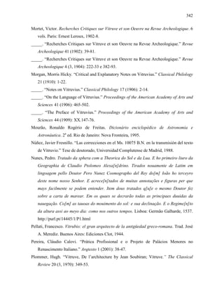 342
Mortet, Victor. Recherches Critiques sur Vitruve et son Oeuvre na Revue Archeologique. 6
vols. Paris: Ernest Leroux, 1902-8.
_____. “Recherches Critiques sur Vitruve et son Oeuvre na Revue Archeologique.” Revue
Archeologique 41 (1902): 39-81.
_____. “Recherches Critiques sur Vitruve et son Oeuvre na Revue Archeologique.” Revue
Archeologique 4 (3, 1904): 222-33 e 382-93.
Morgan, Morris Hicky. “Critical and Explanatory Notes on Vitruvius.” Classical Philology
21 (1910): 1-22.
_____. “Notes on Vitruvius.” Classical Philology 17 (1906): 2-14.
_____. “On the Language of Vitruvius.” Proceedings of the American Academy of Arts and
Sciences 41 (1906): 465-502.
_____. “The Preface of Vitruvius.” Proceedings of the American Academy of Arts and
Sciences 44 (1909): XX.147-76.
Mourão, Ronaldo Rogério de Freitas. Dicionário enciclopédico de Astronomia e
Astronáutica. 2a
ed. Rio de Janeiro: Nova Fronteira, 1995.
Núñez, Javier Fresnillo. “Las correcciones en el Ms. 10075 B.N. en la transmisión del texto
de Vitruvio.” Tese de doutorado, Universidad Complutense de Madrid, 1988.
Nunes, Pedro. Tratado da sphera com a Theorica do Sol e da Lua. E ho primeiro liuro da
Geographia de Claudio Ptolomeo Alexa[n]drino. Tirados nouamente de Latim em
lingoagem pello Doutor Pero Nunez Cosmographo del Rey do[m] Ioão ho terceyro
deste nome nosso Senhor. E acrece[n]tados de muitas annotações e figuras per que
mays facilmente se podem entender. Item dous tratados q[u]e o mesmo Doutor fez
sobre a carta de marear. Em os quaes se decrarão todas as principaes duuidas da
nauegação. Co[m] as tauoas do mouimento do sol: e sua declinação. E o Regime[n]to
da altura assi ao meyo dia: como nos outros tempos. Lisboa: Germão Galharde, 1537.
http://purl.pt/14445/1/P1.html
Pellati, Francesco. Vitrubio: el gran arquitecto de la antigüedad greco-romana. Trad. José
A. Merediz. Buenos Aires: Ediciones Clot, 1944.
Pereira, Cláudio Calovi. “Prática Profissional e o Projeto de Palácios Menores no
Renascimento Italiano.” Arqtexto 1 (2001): 38-47.
Plommer, Hugh. “Vitruve, De l’architecture by Jean Soubiran; Vitruve.” The Classical
Review 20 (3, 1970): 349-53.
 
