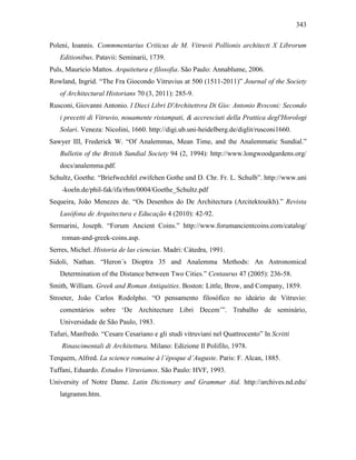 343
Poleni, Ioannis. Commmentarius Criticus de M. Vitruvii Pollionis architecti X Librorum
Editionibus. Patavii: Seminarii, 1739.
Puls, Mauricio Mattos. Arquitetura e filosofia. São Paulo: Annablume, 2006.
Rowland, Ingrid. “The Fra Giocondo Vitruvius at 500 (1511-2011)” Journal of the Society
of Architectural Historians 70 (3, 2011): 285-9.
Rusconi, Giovanni Antonio. I Dieci Libri D'Architettvra Di Gio: Antonio Rvsconi: Secondo
i precetti di Vitruvio, nouamente ristampati, & accresciuti della Prattica degl'Horologi
Solari. Veneza: Nicolini, 1660. http://digi.ub.uni-heidelberg.de/diglit/rusconi1660.
Sawyer III, Frederick W. “Of Analemmas, Mean Time, and the Analemmatic Sundial.”
Bulletin of the British Sundial Society 94 (2, 1994): http://www.longwoodgardens.org/
docs/analemma.pdf.
Schultz, Goethe. “Briefwechfel zwifchen Gothe und D. Chr. Fr. L. Schulb”. http://www.uni
-koeln.de/phil-fak/ifa/rhm/0004/Goethe_Schultz.pdf
Sequeira, João Menezes de. “Os Desenhos do De Architectura (Arcitektouikh).” Revista
Lusófona de Arquitectura e Educação 4 (2010): 42-92.
Sermarini, Joseph. “Forum Ancient Coins.” http://www.forumancientcoins.com/catalog/
roman-and-greek-coins.asp.
Serres, Michel. Historia de las ciencias. Madri: Cátedra, 1991.
Sidoli, Nathan. “Heron´s Dioptra 35 and Analemma Methods: An Astronomical
Determination of the Distance between Two Cities.” Centaurus 47 (2005): 236-58.
Smith, William. Greek and Roman Antiquities. Boston: Little, Brow, and Company, 1859.
Stroeter, João Carlos Rodolpho. “O pensamento filosófico no ideário de Vitruvio:
comentários sobre ‘De Architecture Libri Decem’”. Trabalho de seminário,
Universidade de São Paulo, 1983.
Tafuri, Manfredo. “Cesare Cesariano e gli studi vitruviani nel Quattrocento” In Scritti
Rinascimentali di Architettura. Milano: Edizione Il Polifilo, 1978.
Terquem, Alfred. La science romaine à l’époque d’Auguste. Paris: F. Alcan, 1885.
Tuffani, Eduardo. Estudos Vitruvianos. São Paulo: HVF, 1993.
University of Notre Dame. Latin Dictionary and Grammar Aid. http://archives.nd.edu/
latgramm.htm.
 