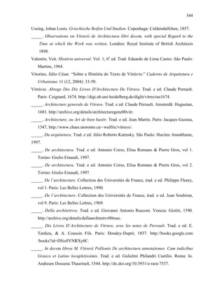344
Ussing, Johan Louis. Griechische Reifen Und Studien. Copenhaga: Cnldendalfchen, 1857.
_____. Observations on Vitruvii de Architectura libri decem, with special Regard to the
Time at which the Work was written. Londres: Royal Institute of British Architects
1898.
Valentin, Veit. História universal. Vol. 1, 6a
ed. Trad. Eduardo de Lima Castro. São Paulo:
Martins, 1964.
Vitorino, Júlio César. “Sobre a História do Texto de Vitrúvio.” Caderno de Arquitetura e
Urbanismo 11 (12, 2004): 33-50.
Vitrúvio. Abrege Des Dix Livres D'Architecture De Vitruve. Trad. e ed. Claude Perrault.
Paris: Coignard, 1674. http://digi.ub.uni-heidelberg.de/diglit/vitruvius1674.
_____. Architecture generale de Vitruve. Trad. e ed. Claude Perrault. Amsterdã: Huguetan,
1681. http://archive.org/details/architecturegene00vitr.
_____. Architecture, ou Art de bien bastir. Trad. e ed. Jean Martin. Paris: Jacques Gazeau,
1547, http://www.chass.utoronto.ca/~wulfric/vitruve/.
_____. Da arquitetura. Trad. e ed. Júlio Roberto Katinsky. São Paulo: Hucitec Annablume,
1997.
_____. De architectura. Trad. e ed. Antonio Corso, Elisa Romano & Pierre Gros, vol 1.
Torino: Giulio Einaudi, 1997.
_____. De architectura. Trad. e ed. Antonio Corso, Elisa Romano & Pierre Gros, vol 2.
Torino: Giulio Einaudi, 1997.
_____. De l´architecture. Collection des Universités de France, trad. e ed. Philippe Fleury,
vol 1. Paris: Les Belles Lettres, 1990.
_____. De l´architecture. Collection des Universités de France, trad. e ed. Jean Soubiran,
vol 9. Paris: Les Belles Lettres, 1969.
_____. Della architettvra. Trad. e ed. Giovanni Antonio Rusconi. Veneza: Gioliti, 1590.
http://archive.org/details/dellaarchitettvr00rusc.
_____. Dix Livres D´Architecture de Vitruve, avec les notes de Perrault. Trad. e ed. E.
Tardieu, & A. Coussin Fils. Paris: Dondey-Dupré, 1837. http://books.google.com
/books?id=DSiz0YNRXy0C.
_____. In decem libros M. Vitruvii Pollionis De architectura annotationes. Cum indicibus
Graeco et Latino locupletissimis. Trad. e ed. Gulielmi Philandri Castilio. Roma: Io.
Andream Dossena Thaurineñ, 1544. http://dx.doi.org/10.3931/e-rara-7537.
 