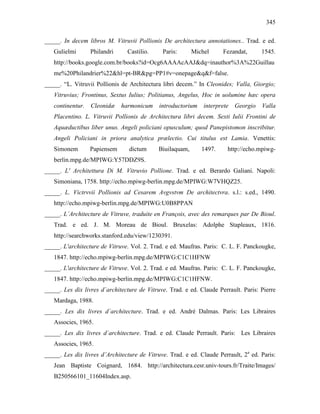 345
_____. In decem libros M. Vitruvii Pollionis De architectura annotationes.. Trad. e ed.
Gulielmi Philandri Castilio. Paris: Michel Fezandat, 1545.
http://books.google.com.br/books?id=Ocg6AAAAcAAJ&dq=inauthor%3A%22Guillau
me%20Philandrier%22&hl=pt-BR&pg=PP1#v=onepage&q&f=false.
_____. “L. Vitruvii Pollionis de Architectura libri decem.” In Cleonides; Valla, Giorgio;
Vitruvius; Frontinus, Sextus Iulius; Politianus, Angelus, Hoc in uolumine hæc opera
continentur. Cleonidæ harmonicum introductorium interprete Georgio Valla
Placentino. L. Vitruvii Pollionis de Architectura libri decem. Sexti Iulii Frontini de
Aquæductibus liber unus. Angeli policiani opusculum; quod Panepistomon inscribitur.
Angeli Policiani in priora analytica prælectio. Cui titulus est Lamia. Venettis:
Simonem Papiensem dictum Biuilaquam, 1497. http://echo.mpiwg-
berlin.mpg.de/MPIWG:Y57DDZ9S.
_____. L' Architettura Di M. Vitruvio Pollione. Trad. e ed. Berardo Galiani. Napoli:
Simoniana, 1758. http://echo.mpiwg-berlin.mpg.de/MPIWG:W7VHQZ25.
_____. L. Victrvvii Pollionis ad Cesarem Avgvstvm De architectvra. s.l.: s.ed., 1490.
http://echo.mpiwg-berlin.mpg.de/MPIWG:U0B8PPAN
_____. L´Architecture de Vitruve, traduite en François, avec des remarques par De Bioul.
Trad. e ed. J. M. Moreau de Bioul. Bruxelas: Adolphe Stapleaux, 1816.
http://searchworks.stanford.edu/view/1230391.
_____. L'architecture de Vitruve. Vol. 2. Trad. e ed. Maufras. Paris: C. L. F. Panckougke,
1847. http://echo.mpiwg-berlin.mpg.de/MPIWG:C1C1HFNW
_____. L'architecture de Vitruve. Vol. 2. Trad. e ed. Maufras. Paris: C. L. F. Panckougke,
1847. http://echo.mpiwg-berlin.mpg.de/MPIWG:C1C1HFNW.
_____. Les dix livres d´architecture de Vitruve. Trad. e ed. Claude Perrault. Paris: Pierre
Mardaga, 1988.
_____. Les dix livres d´architecture. Trad. e ed. André Dalmas. Paris: Les Libraires
Associes, 1965.
_____. Les dix livres d´architecture. Trad. e ed. Claude Perrault. Paris: Les Libraires
Associes, 1965.
_____. Les dix livres d’Architecture de Vitruve. Trad. e ed. Claude Perrault, 2a
ed. Paris:
Jean Baptiste Coignard, 1684. http://architectura.cesr.univ-tours.fr/Traite/Images/
B250566101_11604Index.asp.
 