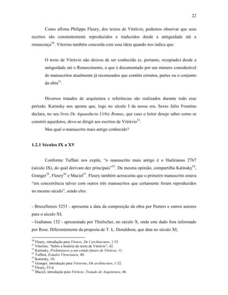 22
Como afirma Philippe Fleury, dos textos de Vitrúvio, podemos observar que seus
escritos são constantemente reproduzidos e traduzidos desde a antiguidade até a
renascença50
. Vitorino também concorda com essa ideia quando nos indica que:
O texto de Vitrúvio não deixou de ser conhecido (e, portanto, recopiado) desde a
antiguidade até o Renascimento, o que é documentado por um número considerável
de manuscritos atualmente já recenseados que contêm extratos, partes ou o conjunto
da obra51
.
Diversos tratados de arquitetura e referências são realizados durante todo esse
período. Katinsky nos aponta que, logo no século I da nossa era, Sexto Júlio Frontino
declara, no seu livro De Aquaeductu Urbis Romae, que caso o leitor deseje saber como se
constrói aquedutos, deve-se dirigir aos escritos de Vitrúvio52
.
Mas qual o manuscrito mais antigo conhecido?
1.2.1 Séculos IX a XV
Conforme Tuffani nos expõe, “o manuscrito mais antigo é o Harleianus 2767
(século IX), do qual derivam dez principais”53
. Da mesma opinião, compartilha Katinsky54
,
Granger55
, Fleury56
e Maciel57
. Fleury também acrescenta que o primeiro manuscrito estava
“em concorrência talvez com outros três manuscritos que certamente foram reproduzidos
no mesmo século”, sendo eles:
- Bruxellensis 5253 - apresenta a data da composição da obra por Peeters e outros autores
para o século XI;
- Gudianus 132 - apresentado por Thielscher, no século X, onde este dado fora informado
por Rose. Diferentemente da proposta de T. L. Donaldson, que data no século XI;
50
Fleury, introdução para Vitruve, De l´architecture, 1:53.
51
Vitorino, “Sobre a história do texto de Vitrúvio”, 42.
52
Katinsky, Preliminares a um estudo futuro de Vitrúvio, 11.
53
Tuffani, Estudos Vitruvianos, 40.
54
Katinsky, 10.
55
Granger, introdução para Vitruvius, On architecture, 1:32.
56
Fleury, 53-4.
57
Maciel, introdução para Vitrúvio. Tratado de Arquitetura, 46.
 