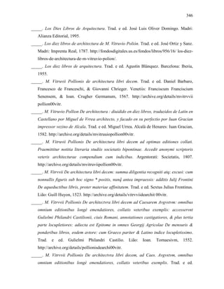 346
_____. Los Dies Libros de Arquitectura. Trad. e ed. José Luis Oliver Domingo. Madri:
Alianza Editorial, 1995.
_____. Los diez libros de architectura de M. Vitruvio Polión. Trad. e ed. José Ortiz y Sanz.
Madri: Imprenta Real, 1787. http://fondosdigitales.us.es/fondos/libros/956/16/ los-diez-
libros-de-architectura-de-m-vitruvio-polion/.
_____. Los diez libros de arquitectura. Trad. e ed. Agustín Blánquez. Barcelona: Iberia,
1955.
_____. M. Vitruvii Pollionis de architectura libri decem. Trad. e ed. Daniel Barbaro,
Francesco de Franceschi, & Giovanni Chrieger. Venetiis: Franciscum Franciscium
Senensem, & Ioan. Crugher Germanum, 1567. http://archive.org/details/mvitrvvii
pollion00vitr.
_____. M. Vitruvio Pollion De architectura : diuidido en diez libros, traduzidos de Latin en
Castellano por Miguel de Vrrea architecto, y facado en su perfectio por Iuan Gracian
impressor vezino de Alcala. Trad. e ed. Miguel Urrea. Alcalá de Henares: Iuan Gracian,
1582. http://archive.org/details/mvitruuiopollion00vitr.
_____. M. Vitruvii Pollionis De architectura libri decem ad optimas editiones collati.
Praemittitur notitia literaria studiis societatis bipontinae. Accedit anonymi scriptoris
veteris architecturae compendium cum indicibus. Argentorati: Societatis, 1807.
http://archive.org/details/mvitruviipollion00vitr.
_____. M. Vitrvvii De architectura libri decem: summa diligentia recogniti atq; excusi: cum
nonnullis figuris sub hoc signo * positis, nunq̃ antea impraessis: additis Iulij Frontini
De aqueductibus libris, proter materiae affinitatem. Trad. e ed. Sextus Julius Frontinus.
Lião: Guill Huyon, 1523. http://archive.org/details/vitrvviidearchit 00vitr.
_____. M. Vitrvvii Pollionis De architectvra libri decem ad Caesarem Avgvstvm: omnibus
omnium editionibus longè emendatiores, collatis veteribus exemplis: accesservnt
Gulielmi Philandri Castilionii, ciuis Romani, annotationes castigatiores, & plus tertia
parte locupletiores: adiecta est Epitome in omnes Georgij Agricolae De mensuris &
ponderibus libros, eodem avtore: cum Graeco pariter & Latino indice locupletissimo.
Trad. e ed. Gulielmi Philandri Castilio. Lião: Ioan. Tornaesivm, 1552.
http://archive.org/details/pollionisdearchi00vitr.
_____. M. Vitrvvii Pollionis De architectvra libri decem, ad Caes. Avgvstvm, omnibus
omnium editionibus longè emendatiores, collatis veteribus exemplis. Trad. e ed.
 