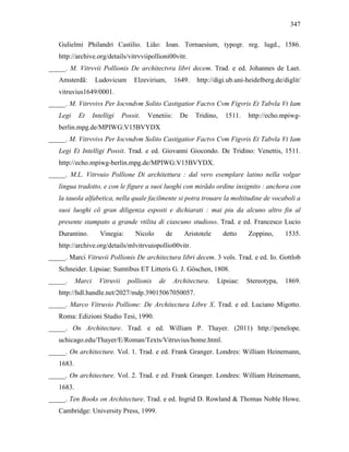 347
Gulielmi Philandri Castilio. Lião: Ioan. Tornaesium, typogr. reg. lugd., 1586.
http://archive.org/details/vitrvviipollioni00vitr.
_____. M. Vitrvvii Pollionis De architectvra libri decem. Trad. e ed. Johannes de Laet.
Amsterdã: Ludovicum Elzevirium, 1649. http://digi.ub.uni-heidelberg.de/diglit/
vitruvius1649/0001.
_____. M. Vitrvvivs Per Iocvndvm Solito Castigatior Factvs Cvm Figvris Et Tabvla Vt Iam
Legi Et Intelligi Possit. Venetiis: De Tridino, 1511. http://echo.mpiwg-
berlin.mpg.de/MPIWG:V15BVYDX
_____. M. Vitrvvivs Per Iocvndvm Solito Castigatior Factvs Cvm Figvris Et Tabvla Vt Iam
Legi Et Intelligi Possit. Trad. e ed. Giovanni Giocondo. De Tridino: Venettis, 1511.
http://echo.mpiwg-berlin.mpg.de/MPIWG:V15BVYDX.
_____. M.L. Vitrvuio Pollione Di architettura : dal vero esemplare latino nella volgar
lingua tradotto, e con le figure a suoi luoghi con mirãdo ordine insignito : anchora con
la tauola alfabetica, nella quale facilmente si potra trouare la moltitudine de vocaboli a
suoi luoghi cõ gran diligenza esposti e dichiarati : mai piu da alcuno altro fin al
presente stampato a grande vtilita di ciascuno studioso. Trad. e ed. Francesco Lucio
Durantino. Vinegia: Nicolo de Aristotele detto Zoppino, 1535.
http://archive.org/details/mlvitrvuiopollio00vitr.
_____. Marci Vitruvii Pollionis De architectura libri decem. 3 vols. Trad. e ed. Io. Gottlob
Schneider. Lipsiae: Sumtibus ET Litteris G. J. Göschen, 1808.
_____. Marci Vitruvii pollionis de Architectura. Lipsiae: Stereotypa, 1869.
http://hdl.handle.net/2027/mdp.39015067050057.
_____. Marco Vitruvio Pollione: De Architectura Libre X. Trad. e ed. Luciano Migotto.
Roma: Edizioni Studio Tesi, 1990.
_____. On Architecture. Trad. e ed. William P. Thayer. (2011) http://penelope.
uchicago.edu/Thayer/E/Roman/Texts/Vitruvius/home.html.
_____. On architecture. Vol. 1. Trad. e ed. Frank Granger. Londres: William Heinemann,
1683.
_____. On architecture. Vol. 2. Trad. e ed. Frank Granger. Londres: William Heinemann,
1683.
_____. Ten Books on Architecture. Trad. e ed. Ingrid D. Rowland & Thomas Noble Howe.
Cambridge: University Press, 1999.
 