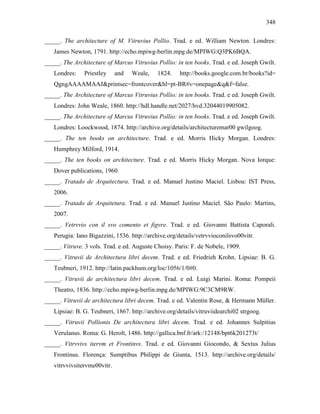 348
_____. The architecture of M. Vitruvius Pollio. Trad. e ed. William Newton. Londres:
James Newton, 1791. http://echo.mpiwg-berlin.mpg.de/MPIWG:Q3PK6BQA.
_____. The Architecture of Marcus Vitruvius Pollio: in ten books. Trad. e ed. Joseph Gwilt.
Londres: Priestley and Weale, 1824. http://books.google.com.br/books?id=
QgngAAAAMAAJ&printsec=frontcover&hl=pt-BR#v=onepage&q&f=false.
_____. The Architecture of Marcus Vitruvius Pollio: in ten books. Trad. e ed. Joseph Gwilt.
Londres: John Weale, 1860. http://hdl.handle.net/2027/hvd.32044019905082.
_____. The Architecture of Marcus Vitruvius Pollio: in ten books. Trad. e ed. Joseph Gwilt.
Londres: Loockwood, 1874. http://archive.org/details/architecturemar00 gwilgoog.
_____. The ten books on architecture. Trad. e ed. Morris Hicky Morgan. Londres:
Humphrey Milford, 1914.
_____. The ten books on architecture. Trad. e ed. Morris Hicky Morgan. Nova Iorque:
Dover publications, 1960.
_____. Tratado de Arquitectura. Trad. e ed. Manuel Justino Maciel. Lisboa: IST Press,
2006.
_____. Tratado de Arquitetura. Trad. e ed. Manuel Justino Maciel. São Paulo: Martins,
2007.
_____. Vetrvvio con il svo comento et figvre. Trad. e ed. Giovanni Battista Caporali.
Perugia: Iano Bigazzini, 1536. http://archive.org/details/vetrvvioconilsvo00vitr.
_____. Vitruve. 3 vols. Trad. e ed. Auguste Choisy. Paris: F. de Nobele, 1909.
_____. Vitruvii de Architectura libri decem. Trad. e ed. Friedrieh Krohn. Lipsiae: B. G.
Teubneri, 1912. http://latin.packhum.org/loc/1056/1/0#0.
_____. Vitruvii de architectura libri decem. Trad. e ed. Luigi Marini. Roma: Pompeii
Theatro, 1836. http://echo.mpiwg-berlin.mpg.de/MPIWG:9C3CM9RW.
_____. Vitruvii de architectura libri decem. Trad. e ed. Valentin Rose, & Hermann Müller.
Lipsiae: B. G. Teubneri, 1867. http://archive.org/details/vitruviidearchi02 strgoog.
_____. Vitruvii Pollionis De architectura libri decem. Trad. e ed. Johannes Sulpitius
Verulanus. Roma: G. Herolt, 1486. http://gallica.bnf.fr/ark:/12148/bpt6k201273t/
_____. Vitrvvivs itervm et Frontinvs. Trad. e ed. Giovanni Giocondo, & Sextus Julius
Frontinus. Florença: Sumptibus Philippi de Giunta, 1513. http://archive.org/details/
vitrvvivsitervme00vitr.
 