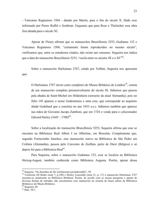 23
- Vaticanus Reginensis 1504 - datado por Marini, para o fim do século X. Dado esse
informado por Pierre Ruffel e Soubiran. Enquanto que para Rose e Thielscher essa obra
fora datada para o século XI.
Apesar de Fleury afirmar que os manuscritos Bruxellensis 5253, Gudianus 132 e
Vaticanus Reginensis 1504, “certamente foram reproduzidos no mesmo século”,
verificamos que, entre os estudiosos citados, não existe um consenso. Sequeira nos indica
que a data do manuscrito Bruxellensis 5253, “oscila entre os séculos IX e o XI”58
.
Sobre o manuscrito Harleianus 2767, citado por Tuffani, Sequeira nos apresenta
que:
O Harleianus 2767 (texto curto completo) do Museu Britânico de Londres59
, consta
de um manuscrito completo presumivelmente do século IX. Sabemos que passou
pela abadia de Saint-Michel em Hildesheim (noroeste da atual Alemanha), pois no
fólio 145 aparece o nome Goderamnus e uma cruz, que corresponde ao arquiteto
abade Godehard que a concluiu no ano 1033 a.e.c. Sabemos também que aparece
nas mãos de Giovanni Jacopo Zamboni, que em 1724 o vende para o colecionador
Edward Harley (1645 – 1700)60
.
Sobre a localização do manuscrito Bruxellensis 5253, Sequeira afirma que esse se
encontra na Biblioteca Real Albert I ou Albertine, em Bruxelas. Complementa que,
segundo Formozinho Sanchez, este manuscrito esteve na Biblioteca de São Pedro em
Colônia (Alemanha), passou pelo Convento de Zeelhen, perto de Diest (Bélgica) e só
depois foi para a Biblioteca Real61
.
Para Sequeira, sobre o manuscrito Gudianus 132, esse se localiza na Biblioteca
Herzog-August, também conhecida como Biblioteca Augusta. Porém, apesar dessa
58
Sequeira, “Os desenhos do De Architectura (arcitektouikh)”, 50.
59
Conforme Jill Burke (nota 7, p.188) e Desley Luscombe (nota 21, p. 17) o manuscrito Harleianus 2767
encontra-se atualmente na Biblioteca Britânica. Porém, de acordo com as nossas pesquisas e apesar de
diversas formas de entradas, não encontramos esse manuscrito no sistema de busca online da Biblioteca
Britânica e do Museu Britânico.
60
Sequeira, 49.
61
Ibid., 50-1.
 