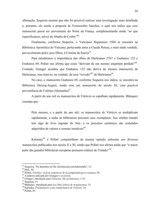 24
afirmação, Sequeira assume que não foi possível realizar uma investigação mais detalhada
e, portanto, ele aceita a proposta de Formosinho Sanchez, o qual nos indica que esse
manuscrito possa ser proveniente do Norte da França, complementando ainda “ao que
especificamos, talvez da Abadia de Corbie”62
.
Finalmente, conforme Sequeira, o Vaticanus Reginensis 1504 se encontra na
Biblioteca Apostólica do Vaticano, pertecendo antes a Claude Peteau, e mais tarde vendido,
provavelmente pelos seus filhos, à Cristina da Suécia63
.
Para entedermos a importância das obras de Harleianus 2767 e Gudianos 132 e
Gudianos 69, Pellati nos afirma que esses “derivam de um mesmo arquétipo perdido”64
.
Contudo, Granger acredita que Gudianos 132 não deriva do mesmo manuscrito de
Harleianus, mas trata-se, na verdade, de uma “revisão”65
de Harleianus66
.
No caso, o manuscrito Gudianos 69, conforme Sequeira nos indica, se encontra na
Biblioteca Herzog-August, sendo esse um manuscrito do século XI, com possível
proveniência de Colônia (Alemanha)67
.
A partir do ano mil os manuscritos de Vitrúvio se espalham rapidamente. Blánquez
constata que:
Pelo mesmo, e a partir do ano mil, os manuscritos de Vitrúvio se multiplicam
rapidamente, e todas as bibliotecas possuem seus exemplares. Seu célebre tratado
tem algo de livro sagrado da Arte, e os preceitos canônicos são conteúdos
adquiridos de valores e normas imutáveis68
.
Katinsky69
e Pellati compartilham da mesma opinião referente aos diversos
manuscritos publicados nos século X e XI, sendo que Pellati nos afirma ainda que “a maior
parte das grandes bibliotecas européias possuem códices do Tratado”70
.
62
Sequeira, “Os desenhos do De Architectura (arcitektouikh)”, 51.
63
Ibid., 50.
64
Pellati, Vitrubio: el gran arquitecto de la antigüedad greco-romana, 85.
65
A palavra utilizada por Granger é recension.
66
Granger, introdução para Vitruvius, On architecture, 1:32.
67
Sequeira, 51.
68
Blánquez, introdução para Los Diez Libros de Arquitectura, 13.
69
Katinsky, Preliminares a um estudo futuro de Vitrúvio, 10.
70
Pellati, 85.
 