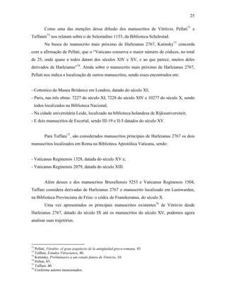 25
Como uma das menções dessa difusão dos manuscritos de Vitrúvio, Pellati71
e
Tuffanni72
nos relatam sobre o de Selestadino 1153, da Biblioteca Schelestad.
Na busca do manuscrito mais próximo de Harleianus 2767, Katinsky73
concorda
com a afirmação de Pellati, que o “Vaticano conserva o maior número de códices, no total
de 25, onde quase a todos datam dos séculos XIV e XV, e ao que parece, muitos deles
derivados de Harleianus”74
. Ainda sobre o manuscrito mais próximo de Harleianus 2767,
Pellati nos indica a localização de outros manuscritos, sendo esses encontrados em:
- Cottonico do Museu Britânico em Londres, datado do século XI;
- Paris, nas três obras: 7227 do século XI, 7228 do século XIV e 10277 do século X, sendo
todos localizados na Biblioteca Nacional;
- Na cidade universitária Leide, localizado na biblioteca holandesa de Rijksuniversiteit;
- E dois manuscritos de Escorial, sendo III-19 e II-5 datados do século XV.
Para Tuffani75
, são considerados manuscritos principais de Harleianus 2767 os dois
manuscritos localizados em Roma na Biblioteca Apostólica Vaticana, sendo:
- Vaticanus Reginensis 1328, datada do século XV e;
- Vaticanus Reginensis 2079, datada do século XIII.
Além desses e dos manuscritos Bruxellensis 5253 e Vaticanus Reginensis 1504,
Tuffani considera derivadas de Harleianus 2767 o manuscrito localizado em Leenwarden,
na Biblioteca Provinciana de Frise: o códex de Franekeranus, do século X.
Uma vez apresentados os principais manuscritos existentes76
de Vitrúvio desde
Harleianus 2767, datado do século IX até os manuscritos do século XV, podemos agora
analisar suas trajetórias.
71
Pellati, Vitrubio: el gran arquitecto de la antigüedad greco-romana, 85.
72
Tuffani, Estudos Vitruvianos, 40.
73
Katinsky, Preliminares a um estudo futuro de Vitrúvio, 10.
74
Pellati, 85.
75
Tuffani, 40.
76
Conforme autores mencionados.
 