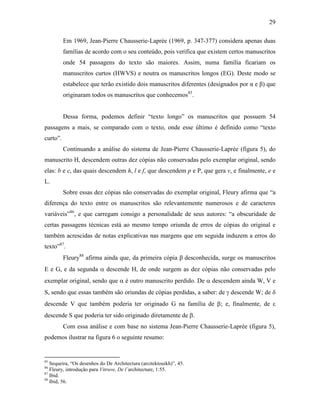 29
Em 1969, Jean-Pierre Chausserie-Laprée (1969, p. 347-377) considera apenas duas
famílias de acordo com o seu conteúdo, pois verifica que existem certos manuscritos
onde 54 passagens do texto são maiores. Assim, numa família ficariam os
manuscritos curtos (HWVS) e noutra os manuscritos longos (EG). Deste modo se
estabelece que terão existido dois manuscritos diferentes (designados por α e β) que
originaram todos os manuscritos que conhecemos85
.
Dessa forma, podemos definir “texto longo” os manuscritos que possuem 54
passagens a mais, se comparado com o texto, onde esse último é definido como “texto
curto”.
Continuando a análise do sistema de Jean-Pierre Chausserie-Laprée (figura 5), do
manuscrito H, descendem outras dez cópias não conservadas pelo exemplar original, sendo
elas: b e c, das quais descendem h, l e f, que descendem p e P, que gera v, e finalmente, e e
L.
Sobre essas dez cópias não conservadas do exemplar original, Fleury afirma que “a
diferença do texto entre os manuscritos são relevantemente numerosos e de caracteres
variáveis”86
, e que carregam consigo a personalidade de seus autores: “a obscuridade de
certas passagens técnicas está ao mesmo tempo oriunda de erros de cópias do original e
também acrescidas de notas explicativas nas margens que em seguida induzem a erros do
texto”87
.
Fleury88
afirma ainda que, da primeira cópia β desconhecida, surge os manuscritos
E e G, e da segunda α descende H, de onde surgem as dez cópias não conservadas pelo
exemplar original, sendo que α é outro manuscrito perdido. De α descendem ainda W, V e
S, sendo que essas também são oriundas de cópias perdidas, a saber: de γ descende W; de δ
descende V que também poderia ter originado G na família de β; e, finalmente, de ε
descende S que poderia ter sido originado diretamente de β.
Com essa análise e com base no sistema Jean-Pierre Chausserie-Laprée (figura 5),
podemos ilustrar na figura 6 o seguinte resumo:
85
Sequeira, “Os desenhos do De Architectura (arcitektouikh)”, 45.
86
Fleury, introdução para Vitruve, De l´architecture, 1:55.
87
Ibid.
88
Ibid, 56.
 