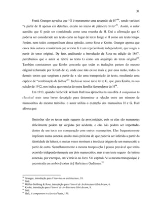 31
Frank Granger acredita que “G é meramente uma recensão de H”90
, sendo variável
“a partir de H apenas em detalhes, exceto no inicío do primeiro livro”91
. Assim, o autor
acredita que G pode ser considerada como uma resenha de H. Daí a afirmação que G
poderia ser considerado um texto curto no lugar de texto longo e H como um texto longo.
Porém, nem todos compartilham dessa opinião, como Rose e Krohn. Granger aponta que
esses dois autores consideram que o texto G é um representante independente, que surgiu a
partir do texto original. De fato, analisando a introdução de Rose na edição de 1867,
percebemos que o autor se refere ao texto G como um arquétipo do texto original92
.
Também constatamos que Krohn concorda que todas as traduções partem do mesmo
original (chamado por Kronh de x), onde esse não existe mais e, por essa razão, todos os
demais textos que surgiram a partir de x são uma transposição do texto, resultando uma
espécie de “combinação de folhas”93
. Inclui-se nesse rol o texto G, que, para Krohn, na sua
edição de 1912, nos indica que resulta de outra família idependente de H94
.
Em 1913, quando Frederick Wiliam Hall nos apresenta na sua obra A companion to
classical texts uma breve descrição para determinar a relação entre um número de
manuscritos do mesmo trabalho, o autor utiliza o exemplo dos manuscitos H e G. Hall
afirma que:
Omissões são os testes mais seguros de proximidade, pois se elas são numerosas
dificilmente podem ter surgidas por acidente, e elas não podem ser importadas
dentro de um texto em comparação com outros manuscritos. Elas frequentemente
implicam numa conexão muito mais próxima do que poderia ser inferida a partir da
identidade da leitura, e muitas vezes mostram a imediata origem de um manuscrito a
partir de outro. Semelhantemente a mesma tranposição é pouco provável que tenha
ocorrido independentemente em dois manuscritos, mas é um teste seguro de íntima
conexão, por exemplo, em Vitrúvio no livro VII capítulo VI a mesma transposição é
encontrada em ambos [textos de] Harleian e Gudianus.95
90
Granger, introdução para Vitruvius on architecture, 18.
91
Ibid.
92
Müller-Strübing & Rose, introdução para Vitruvii de Architectura libri decem, 6.
93
Krohn, introdução para Vitruvii de Architectura libri decem, 8.
94
Ibid.
95
Hall, A companion to classical texts, 130.
 