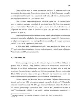 34
Observando as notas de rodapé apresentadas na figura 7, podemos conferir as
comparações das palavras que Rose registrou entre as obras H, G e E. Temos, por exemplo,
o uso da palavra phithia em E e G e sua omissão em H (abreviada por om.). Outro exemplo
é o uso da palavra nemaea em G e H e nemea em E.
Com o exposto, podemos perceber até o presente estudo que é de comum acordo
entre os estudiosos analisados a existência de uma obra original (X). Dessa obra, de acordo
com o sistema de Jean-Pierre Chausserie-Laprée, temos a separação em dois troncos que
originaram por um lado a obra H (oriundas do grupo α) e, por outro, as obras G e E
(oriundas do grupo β).
Essa compreensão sobre as trajetórias dessas edições proporcionam aos estudiosos
vitruvianos uma melhor seleção das obras que surgiram após o século XV. Como veremos,
as edições que surgiram após esse século podem tomar como base de tradução somente as
obras H, G ou E e, em alguns casos, as três obras.
A partir desse ponto estudaremos as edições e traduções publicadas após o século
XV, pois, como ilustrado na figura 6, nosso estudo apresentou a trajetória das edições de
Vitrúvio até o ano 1400, aproximadamente.
1.2.2 Pós século XV
Sobre as consequências que a obra vitruviana representou da Idade Média até o
período atual, a obra de Georg Germann, Vitruve et le vitruvianisme. Introduction à
l’histoire de la théorie architecturale, nos apresenta um histórico sobre a teoria da
arquitetura. Germann inicia seu trabalho com Vitrúvio, passando por diversos escritores da
Idade Média, apresenta vários autores que se basearam ou traduziram os escritos de
Vitrúvio durante a Renascença e termina as suas referências nos tempos atuais.
Durante o século XIII, Germann destaca, entre outros, Villard de Honnecourt que
compôs um livro em 1230, propondo um paralelo com a obra de Vitrúvio96
. Mais tarde,
apresenta Cesare Cesariano (1483-1543), que realizou a tradução em italiano dos Dix livres
de Vitruvius, publicado por Gottardo da Ponte Côme em 1521, republicado em 1969 e
198197
. Fra Giocondo (1435-1515), que em 1511 publica “seus elegantes comentários” e,
96
Germann, Vitruve et le vitruvianisme. Introduction à l´histoire de la théorie architecturale, 29.
97
Ibid., 40.
 