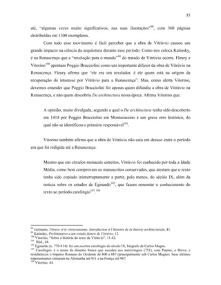 35
até, “algumas vezes muito significativos, nas suas ilustrações”98
, com 360 páginas
distribuídas em 1300 exemplares.
Com todo esse movimento é fácil perceber que a obra de Vitrúvio causou um
grande impacto na ciência da arquitetura durante esse período. Como nos coloca Katinsky,
é na Renascença que a “revelação para o mundo”99
do tratado de Vitrúvio ocorre. Fleury e
Vitorino100
apontam Poggio Bracciolini como um importante difusor da obra de Vitrúvio na
Renascença. Fleury afirma que “ele era um revelador, é ele quem está na origem da
recuperação do interesse por Vitrúvio para a Renascença”. Mas, como alerta Vitorino,
devemos entender que Poggio Bracciolini foi apenas quem difundiu a obra de Vitrúvio na
Renascença, e não quem descobriu De architectura nessa época. Afirma Vitorino que:
A opinião, muito divulgada, segundo a qual o De architectura tenha sido descoberto
em 1414 por Poggio Bracciolini em Montecassino é um grave erro histórico, do
qual não se identificou o primeiro responsável101
.
Vitorino também afirma que a obra de Vitrúvio não caiu em desuso entre o período
em que foi redigida até a Renascença:
Mesmo que em círculos monacais estreitos, Vitrúvio foi conhecido por toda a Idade
Média, como bem comprovam os manuscritos conservados, que atestam que o texto
tenha sido copiado ininterruptamente a partir, pelo menos, do sécúlo IX, além da
notícia sobre os estudos de Eginardo102
, que fazem remontar o conhecimento do
texto ao período carolíngio103
.104
98
Germann, Vitruve et le vitruvianisme. Introduction à l´histoire de la théorie architecturale, 41.
99
Katinsky, Preliminares a um estudo futuro de Vitrúvio, 12.
100
Vitorino, “Sobre a história do texto de Vitrúvio”, 11:42.
101
Ibid., 44.
102
Eginardo (c. 770-814): foi um escritor carolíngio do século IX, biógrafo de Carlos Magno.
103
Carolíngio: é o nome da dinastia franca que sucedeu aos merovíngios (751), com Pepino, o Breve, e
restabeleceu o Império Romano do Ocidente de 800 a 887 (principalmente sob Carlos Magno). Seus últimos
representantes reinaram na Alemanha até 911 e na França até 987.
104
Vitorino, 44.
 