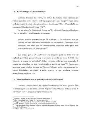 36
1.2.3 A editio princeps de Giovanni Sulpicio
Conforme Blánquez nos coloca, foi através da primeira edição realizada por
Sulpicio que várias outras edições e traduções surgiram por toda a Europa105
. Fleury afirma
ainda que, depois da edição princeps de Johannes Sulpicius, de 1486 e 1487, as edições são
numerosas: 166 estão disponíveis até 1976106
.
No seu artigo Fra Giocondo da Verona and his edition of Vitruvius publicado em
1984 a pesquisadora Lucia Ciapponi nos coloca que:
qualquer arquiteto quatrocentista que foi atraído para o De Architectura teve que
enfrentar um texto em Latim (e muitos deles não sabiam Latim), corrompido, e sem
ilustrações, um texto que foi intrinsecamente dificultado tanto pelas suas
tecnicalidades como seu estilo obscuro107
.
Essa atração para o De Architectura que Ciapponi aponta no texto pode ser
explicada por Pellati quando cita que os arquitetos e artesões da época de 1400 estão
“dispostos a penetrar na antiguidade”. Pellati completa, ainda, que essa disposição de
penetrar na antiguidade era uma “caracterização do espírito da época”108
. Dentro desse
panorama, surge a edição impressa de Giovanni Sulpicio, sendo essa considerada por
muitos historiadores vitruvianos a editio princeps e que, conforme veremos,
provavelmente, surgiu em 1486.
1.2.2.1 Debate sobre a data de publicação da edição de Sulpicio
Conforme Tuffani nos relata, foi o professor de Gramática em Pádua, que mais tarde
se tornara-se professor em Roma, Giovanni Sulpicio109
que publicou a primeira edição de
Vitrúvio em 1486110
. Ciapponi complementa ainda que:
105
Blánquez, introdução para Los Diez Libros de Arquitectura, 13.
106
Fleury, introdução para Vitruve, De l´architecture, 1:68.
107
Ciapponi, “Fra Giocondo da Verona and his edition of Vitruvius”, 72.
108
Pellati, Vitrubio: el gran arquitecto de la antigüedad greco-romana, 49.
109
Fleury apresenta como Johannes Sulpicius, enquanto Blánquez apresenta como Giovani Sulpicio. Ver
Fleury, 1:69 e Blánquez, 17.
110
Tuffani, Estudos Vitruvianos, 44.
 