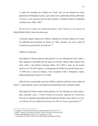 37
A tarefa foi assumida por Sulpicio de Veroli, que era um homem da escola
gramatical de Pomponius Laetus, e que, talvez com a ajuda deste último, publicaram
Vitruvius e o De aquaeductibus de Júlio Frontino. A primeira edição foi publicada
em Roma entre 1486 e 1492111
.
No seu livro A history of architectural theory: from Vitruvius to the present de
Hanno-Walter Kruft, o autor nos coloca que:
A primeira edição impressa de Vitrúvio, editada por Giovanni Sulpicio de Veroli,
foi publicada provavelmente em Roma em 1486; anexada a ele está o texto de
Frontino De aquaeductibus urbis Romae112
.
Tuffani nos relata que:
Sua edição de Vitrúvio aparece pela primeira vez sem indicação de local, editor e
data, seguida ou precedida pelo De aquis de Frontino. Depois edita Vegécio com
local, editor e data (Roma, Eucharius Silber, 29-1-1487) e outra vez do mesmo
modo em 23-10-1494. Seguem os Strtegemata de Frontino da mesma forma em 3-
11-1494 sem o nome de Sulpicio. Com Laurentius Valla e Pomponius Laetus,
publica Quintiliano (Veneza, 23-8-1494).
Além da frase mencionada acima por Tufanni, podemos adicionar outros dados de
Fleury113
, demonstrando, assim, uma trajetória mais detalhada sobre a primeira edição:
Sua edição de Vitrúvio aparece pela primeira vez sem indicação de local, editor e
data, intitulada como L. Vitruvii Polionis ad Cesarem Augustum de architectura
libri decem, seguida ou precedida pelo De aquis de Frontino. Duas edições ocorrem,
em 1496 na Florença (Editio Florentina) e em 1497 em Veneza especialmente114
.
111
Ciapponi, “Fra Giocondo da Verona and his edition of Vitruvius”, 72.
112
Kruft, A history of architectural theory: from Vitruvius to the present, 66.
113
Fleury, introdução para Vitruve, De l´architecture, 1:69.
114
As menções em itálico referem-se às afirmações realizadas por Fleury.
 