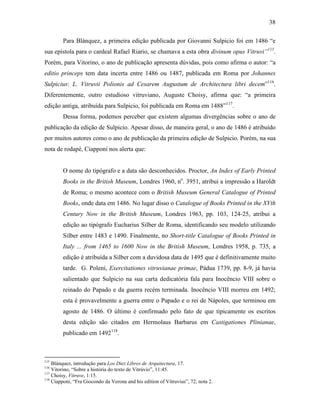 38
Para Blánquez, a primeira edição publicada por Giovanni Sulpicio foi em 1486 “e
sua epístola para o cardeal Rafael Riario, se chamava a esta obra divinum opus Vitruvi”115
.
Porém, para Vitorino, o ano de publicação apresenta dúvidas, pois como afirma o autor: “a
editio princeps tem data incerta entre 1486 ou 1487, publicada em Roma por Johannes
Sulpicius: L. Vitruvii Polionis ad Cesarem Augustum de Architectura libri decem”116
.
Diferentemente, outro estudioso vitruviano, Auguste Choisy, afirma que: “a primeira
edição antiga, atribuída para Sulpicio, foi publicada em Roma em 1488”117
.
Dessa forma, podemos perceber que existem algumas divergências sobre o ano de
publicação da edição de Sulpicio. Apesar disso, de maneira geral, o ano de 1486 é atribuído
por muitos autores como o ano de publicação da primeira edição de Sulpicio. Porém, na sua
nota de rodapé, Ciapponi nos alerta que:
O nome do tipógrafo e a data são desconhecidos. Proctor, An Index of Early Printed
Books in the British Museum, Londres 1960, no
. 3951, atribui a impressão a Haroldt
de Roma; o mesmo acontece com o British Museum General Catalogue of Printed
Books, onde data em 1486. No lugar disso o Catalogue of Books Printed in the XVth
Century Now in the British Museum, Londres 1963, pp. 103, 124-25, atribui a
edição ao tipógrafo Eucharius Silber de Roma, identificando seu modelo utilizando
Silber entre 1483 e 1490. Finalmente, no Short-title Catalogue of Books Printed in
Italy ... from 1465 to 1600 Now in the British Museum, Londres 1958, p. 735, a
edição é atribuída a Silber com a duvidosa data de 1495 que é definitivamente muito
tarde. G. Poleni, Exercitationes vitruvianae primae, Pádua 1739, pp. 8-9, já havia
salientado que Sulpicio na sua carta dedicatória fala para Inocêncio VIII sobre o
reinado do Papado e da guerra recém terminada. Inocêncio VIII morreu em 1492;
esta é provavelmente a guerra entre o Papado e o rei de Nápoles, que terminou em
agosto de 1486. O último é confirmado pelo fato de que tipicamente os escritos
desta edição são citados em Hermolaus Barbarus em Castigationes Plinianae,
publicado em 1492118
.
115
Blánquez, introdução para Los Diez Libros de Arquitectura, 17.
116
Vitorino, “Sobre a história do texto de Vitrúvio”, 11:45.
117
Choisy, Vitruve, 1:15.
118
Ciapponi, “Fra Giocondo da Verona and his edition of Vitruvius”, 72, nota 2.
 