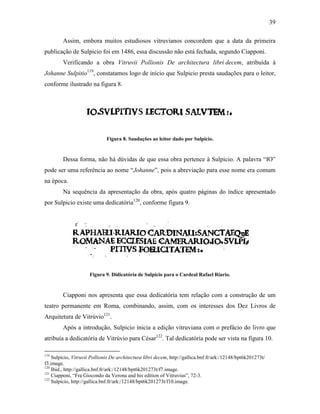 39
Assim, embora muitos estudiosos vitruvianos concordem que a data da primeira
publicação de Sulpicio foi em 1486, essa discussão não está fechada, segundo Ciapponi.
Verificando a obra Vitruvii Pollionis De architectura libri decem, atribuída à
Johanne Sulpitio119
, constatamos logo de início que Sulpicio presta saudações para o leitor,
conforme ilustrado na figura 8.
Figura 8. Saudações ao leitor dado por Sulpicio.
Dessa forma, não há dúvidas de que essa obra pertence à Sulpicio. A palavra “IO”
pode ser uma referência ao nome “Johanne”, pois a abreviação para esse nome era comum
na época.
Na sequência da apresentação da obra, após quatro páginas do índice apresentado
por Sulpicio existe uma dedicatória120
, conforme figura 9.
Figura 9. Didicatória de Sulpicio para o Cardeal Rafael Riario.
Ciapponi nos apresenta que essa dedicatória tem relação com a construção de um
teatro permanente em Roma, combinando, assim, com os interesses dos Dez Livros de
Arquitetura de Vitrúvio121
.
Após a introdução, Sulpicio inicia a edição vitruviana com o prefácio do livro que
atribuía a dedicatória de Vitrúvio para César122
. Tal dedicatória pode ser vista na figura 10.
119
Sulpicio, Vitruvii Pollionis De architectura libri decem, http://gallica.bnf.fr/ark:/12148/bpt6k201273t/
f3.image.
120
Ibid., http://gallica.bnf.fr/ark:/12148/bpt6k201273t/f7.image.
121
Ciapponi, “Fra Giocondo da Verona and his edition of Vitruvius”, 72-3.
122
Sulpicio, http://gallica.bnf.fr/ark:/12148/bpt6k201273t/f10.image.
 