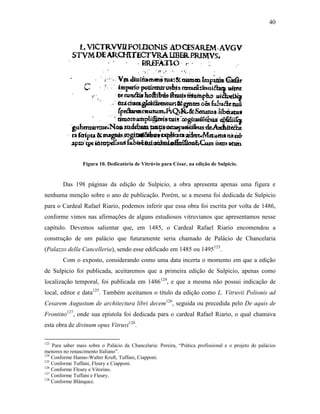 40
Figura 10. Dedicatória de Vitrúvio para César, na edição de Sulpicio.
Das 198 páginas da edição de Sulpicio, a obra apresenta apenas uma figura e
nenhuma menção sobre o ano de publicação. Porém, se a mesma foi dedicada de Sulpicio
para o Cardeal Rafael Riario, podemos inferir que essa obra foi escrita por volta de 1486,
conforme vimos nas afirmações de alguns estudiosos vitruvianos que apresentamos nesse
capítulo. Devemos salientar que, em 1485, o Cardeal Rafael Riario encomendou a
construção de um palácio que futuramente seria chamado de Palácio de Chancelaria
(Palazzo della Cancelleria), sendo esse edificado em 1485 ou 1495123
.
Com o exposto, considerando como uma data incerta o momento em que a edição
de Sulpicio foi publicada, aceitaremos que a primeira edição de Sulpicio, apenas como
localização temporal, foi publicada em 1486124
, e que a mesma não possui indicação de
local, editor e data125
. Também aceitamos o título da edição como L. Vitruvii Polionis ad
Cesarem Augustum de architectura libri decem126
, seguida ou precedida pelo De aquis de
Frontino127
, onde sua epístola foi dedicada para o cardeal Rafael Riario, o qual chamava
esta obra de divinum opus Vitruvi128
.
123
Para saber mais sobre o Palácio da Chancelaria: Pereira, “Prática profissional e o projeto de palácios
menores no renascimento Italiano”.
124
Conforme Hanno-Walter Kruft, Tuffani, Ciapponi.
125
Conforme Tuffani, Fleury e Ciapponi.
126
Conforme Fleury e Vitorino.
127
Conforme Tuffani e Fleury.
128
Conforme Blánquez.
 