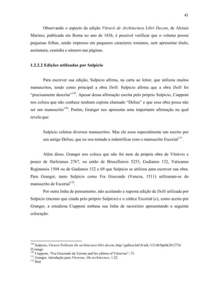 41
Observando o aspecto da edição Vitruvii de Architectura Libri Decem, de Aloisio
Marinio, publicada em Roma no ano de 1836, é possível verificar que o volume possui
pequenas folhas, sendo impresso em pequenos caracteres romanos, sem apresentar título,
assinatura, custódia e número nas páginas.
1.2.2.2 Edições utilizadas por Sulpicio
Para escrever sua edição, Sulpicio afirma, na carta ao leitor, que utilizou muitos
manuscritos, tendo como principal a obra Delli. Sulpicio afirma que a obra Delli foi
“precisamente descrita”129
. Apesar dessa afirmação escrita pelo próprio Sulpicio, Ciapponi
nos coloca que não conhece nenhum copista chamado “Delius” e que essa obra possa não
ser um manuscrito130
. Porém, Granger nos apresenta uma importante afirmação na qual
revela que:
Sulpicio coletou diversos manuscritos. Mas ele usou especialmente um escrito por
seu amigo Delius; que eu sou tentado a indentificar com o manuscrito Escorial131
.
Além disso, Granger nos coloca que não foi nem da própria obra de Vitrúvio e
pouco de Harleianus 2767, ou então de Bruxellensis 5253, Gudianus 132, Vaticanus
Reginensis 1504 ou de Gudianos 132 e 69 que Sulpicio se utilizou para escrever sua obra.
Para Granger, tanto Sulpicio como Fra Giocondo (Veneza, 1511) utilizaram-se do
manuscrito de Escorial132
.
Por outra linha de pensamento, não aceitando a suposta edição de Delli utilizada por
Sulpicio (mesmo que citada pelo próprio Sulpicio) e o códice Escorial (e), como aceito por
Granger, a estudiosa Ciapponi embasa sua linha de raciocínio apresentando a seguinte
colocação:
129
Sulpicio, Vitruvii Pollionis De architectura libri decem, http://gallica.bnf.fr/ark:/12148/bpt6k201273t/
f3.image.
130
Ciapponi, “Fra Giocondo da Verona and his edition of Vitruvius”, 73.
131
Granger, introdução para Vitruvius, On architecture, 1:22.
132
Ibid.
 