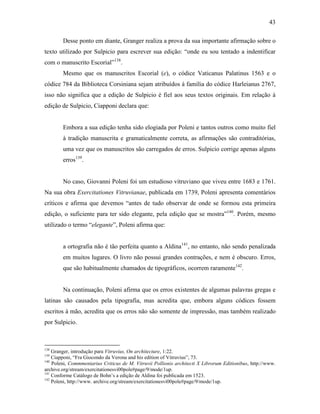 43
Desse ponto em diante, Granger realiza a prova da sua importante afirmação sobre o
texto utilizado por Sulpicio para escrever sua edição: “onde eu sou tentado a indentificar
com o manuscrito Escorial”138
.
Mesmo que os manuscritos Escorial (e), o códice Vaticanus Palatinus 1563 e o
códice 784 da Biblioteca Corsiniana sejam atribuídos à família do códice Harleianus 2767,
isso não significa que a edição de Sulpicio é fiel aos seus textos originais. Em relação à
edição de Sulpicio, Ciapponi declara que:
Embora a sua edição tenha sido elogiada por Poleni e tantos outros como muito fiel
à tradição manuscrita e gramaticalmente correta, as afirmações são contraditórias,
uma vez que os manuscritos são carregados de erros. Sulpicio corrige apenas alguns
erros139
.
No caso, Giovanni Poleni foi um estudioso vitruviano que viveu entre 1683 e 1761.
Na sua obra Exercitationes Vitruvianae, publicada em 1739, Poleni apresenta comentários
críticos e afirma que devemos “antes de tudo observar de onde se formou esta primeira
edição, o suficiente para ter sido elegante, pela edição que se mostra”140
. Porém, mesmo
utilizado o termo “elegante”, Poleni afirma que:
a ortografia não é tão perfeita quanto a Aldina141
, no entanto, não sendo penalizada
em muitos lugares. O livro não possui grandes contrações, e nem é obscuro. Erros,
que são habitualmente chamados de tipográficos, ocorrem raramente142
.
Na continuação, Poleni afirma que os erros existentes de algumas palavras gregas e
latinas são causados pela tipografia, mas acredita que, embora alguns códices fossem
escritos à mão, acredita que os erros não são somente de impressão, mas também realizado
por Sulpicio.
138
Granger, introdução para Vitruvius, On architecture, 1:22.
139
Ciapponi, “Fra Giocondo da Verona and his edition of Vitruvius”, 73.
140
Poleni, Commmentarius Criticus de M. Vitruvii Pollionis architecti X Librorum Editionibus, http://www.
archive.org/stream/exercitationesvi00pole#page/9/mode/1up.
141
Conforme Catálogo de Bohn’s a edição de Aldina foi publicada em 1523.
142
Poleni, http://www. archive.org/stream/exercitationesvi00pole#page/9/mode/1up.
 