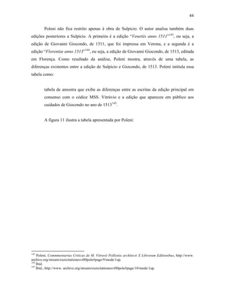 44
Poleni não fica restrito apenas à obra de Sulpicio. O autor analisa também duas
edições posteriores a Sulpicio. A primeira é a edição “Venetiis anno 1511”143
, ou seja, a
edição de Giovanni Giocondo, de 1511, que foi impressa em Verona, e a segunda é a
edição “Florentiæ anno 1513”144
, ou seja, a edição de Giovanni Giocondo, de 1513, editada
em Florença. Como resultado da análise, Poleni mostra, através de uma tabela, as
diferenças existentes entre a edição de Sulpicio e Giocondo, de 1513. Poleni intitula essa
tabela como:
tabela de amostra que exibe as diferenças entre as escritas da edição principal em
consenso com o códice MSS. Vitrúvio e a edição que apareceu em público aos
cuidados de Giocondo no ano de 1513145
.
A figura 11 ilustra a tabela apresentada por Poleni:
143
Poleni, Commmentarius Criticus de M. Vitruvii Pollionis architecti X Librorum Editionibus, http://www.
archive.org/stream/exercitationesvi00pole#page/9/mode/1up.
144
Ibid.
145
Ibid., http://www. archive.org/stream/exercitationesvi00pole#page/10/mode/1up.
 
