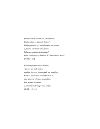 Podes atar as cadeias do Sete-estrelo?
Podes soltar os laços do Órion?
Podes produzir as constelações a seu tempo,
e guiar a Ursa com seus filhos?
Sabes as ordenanças dos céus?
Pode estabelecer o domínio de Deus sobre a terra?
(Jó 38:31-33)
Então respondeu Jó ao Senhor:
“Eu sei que tudo podes;
nenhum dos teus planos pode ser impedido.
Com os ouvidos eu ouvira falar de ti,
mas agora te vêem os meus olhos.
Por isso me abomino,
e me arrependo no pó e na cinza”.
(Jó 42:1, 2, 5, 6)
 