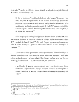 46
observadas”146
na obra de Sulpicio, o mesmo não pode ser afirmado por parte de Ciapponi.
A estudiosa de Vitrúvio afirma que:
De fato as “mutationes” [modificações] não são todas “exiguas” [pequenas] e são
fruto, em parte, de agrupamentos de um ou mais manuscrito(s), parcialmente
conjeturas. Três lacunas no texto de Sulpicio são preenchidas com escritas a partir
das diferentes famílias de manuscritos a partir de Harl. 2767 seguidos por Sulpicio.
Estas são algumas variantes derivadas a partir de manuscritos, várias conjeturas, e
até mesmo uma interpolação147
.
Essas interpolações citadas por Ciapponi são descritas no seu apêndice 1A, onde
apresenta as “mudanças da edição de Florença de 1496 em relação à família Harleianus
2767 e a edição de Sulpicio Veroli”148
. No total, Ciapponi apresenta seis interpolações,
além de quatro “variações a partir de outros manuscritos”149
e cinco “exemplos de
conjeturas”150
.
Apesar de todos esses apontamentos sobre os possíveis erros existentes na edição de
Sulpicio, o fato é que, após a sua publicação, muitas outras obras derivaram a partir dessa
edição, conhecida como a primeira edição. Hary Francis Mallgrave, na sua obra An
Anthology from Vitruvius to 1870, publicada em 2006, nos lembra que:
a proliferação da palavra impressa permite que o movimento ganhe forma
rapidamente e repercute com a evolução intelectual ocorrendo em outras partes da
Europa. Os tratados de Vitrúvio e Alberti foram impressos pela primeira vez em
1486.151
146
Poleni, Commmentarius Criticus de M. Vitruvii Pollionis architecti X Librorum Editionibus, http://www.
archive.org/stream/exercitationesvi00pole#page/16/mode/1up.
147
Ciapponi, “Fra Giocondo da Verona and his edition of Vitruvius”, 73.
148
Ibid., 87-8.
149
Ibid.
150
Ibid.
151
Mallgrave, An Anthology from Vitruvius to 1870, 27.
 