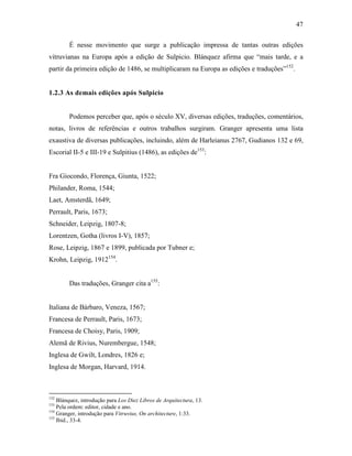 47
É nesse movimento que surge a publicação impressa de tantas outras edições
vitruvianas na Europa após a edição de Sulpicio. Blánquez afirma que “mais tarde, e a
partir da primeira edição de 1486, se multiplicaram na Europa as edições e traduções”152
.
1.2.3 As demais edições após Sulpicio
Podemos perceber que, após o século XV, diversas edições, traduções, comentários,
notas, livros de referências e outros trabalhos surgiram. Granger apresenta uma lista
exaustiva de diversas publicações, incluindo, além de Harleianus 2767, Gudianos 132 e 69,
Escorial II-5 e III-19 e Sulpitius (1486), as edições de153
:
Fra Giocondo, Florença, Giunta, 1522;
Philander, Roma, 1544;
Laet, Amsterdã, 1649;
Perrault, Paris, 1673;
Schneider, Leipzig, 1807-8;
Lorentzen, Gotha (livros I-V), 1857;
Rose, Leipzig, 1867 e 1899, publicada por Tubner e;
Krohn, Leipzig, 1912154
.
Das traduções, Granger cita a155
:
Italiana de Bárbaro, Veneza, 1567;
Francesa de Perrault, Paris, 1673;
Francesa de Choisy, Paris, 1909;
Alemã de Rivius, Nurembergue, 1548;
Inglesa de Gwilt, Londres, 1826 e;
Inglesa de Morgan, Harvard, 1914.
152
Blánquez, introdução para Los Diez Libros de Arquitectura, 13.
153
Pela ordem: editor, cidade e ano.
154
Granger, introdução para Vitruvius, On architecture, 1:33.
155
Ibid., 33-4.
 