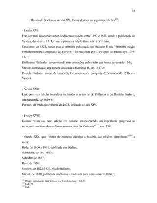 48
Do século XVI até o século XX, Fleury destaca as seguintes edições156
:
- Século XVI:
Fra Giovanni Giocondo: autor de diversas edições entre 1497 e 1523, sendo a publicação de
Veneza, datada em 1511, como a primeira edição ilustrada de Vitrúvio;
Cesariano: de 1521, sendo essa a primeira publicação em italiano. E sua “primeira edição
verdadeiramente comentada de Vitrúvio” foi realizada por I. Polenus de Pádua, em 1739-
1741;
Guillaume Philander: apresentando suas anotações publicadas em Roma, no ano de 1544;
Martin: da tradução em francês dedicada a Henrique II, em 1547 e;
Daniele Barbaro: autora de uma edição comentada e completa de Vitrúvio de 1556, em
Veneza.
- Século XVII:
Laet: com sua edição holandesa incluindo as notas de G. Philander e de Daniele Barbaro,
em Amsterdã, de 1649 e;
Perrault: da tradução francesa de 1673, dedicada a Luís XIV.
- Século XVIII:
Galiani: “com sua nova edição em italiano, estabelecendo um importante progresso no
texto, utilizando-se dos melhores manuscritos do Vaticano”157
, em 1758.
- Século XIX, que “marca de maneira decisiva a história das edições vitruvianas”158
, a
saber:
Rode: de 1800 e 1801, publicada em Berlim;
Schneider: de 1807-1808;
Scheube: de 1857;
Rose: de 1899.
Stratico: de 1825-1830, edição italiana;
Marini: de 1830, publicada em Roma e traduzida para o italiano em 1836 e;
156
Fleury, introdução para Vitruve, De l´architecture, 1:68-72.
157
Ibid.,70.
158
Ibid.
 