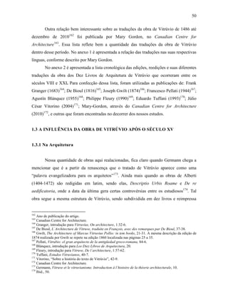 50
Outra relação bem interessante sobre as traduções da obra de Vitrúvio de 1486 até
dezembro de 2010162
foi publicada por Mary Gordon, no Canadian Centre for
Architecture163
. Essa lista reflete bem a quantidade das traduções da obra de Vitrúvio
dentro desse período. No anexo 1 é apresentada a relação das traduções nas suas respectivas
línguas, conforme descrito por Mary Gordon.
No anexo 2 é apresentada a lista cronológica das edições, reedições e suas diferentes
traduções da obra dos Dez Livros de Arquitetura de Vitrúvio que ocorreram entre os
séculos VIII e XXI. Para confecção dessa lista, foram utilizadas as publicações de: Frank
Granger (1683)164
; De Bioul (1816)165
; Joseph Gwilt (1874)166
; Francesco Pellati (1944)167
;
Agustín Blánquez (1955)168
; Philippe Fleury (1990)169
; Eduardo Tuffani (1993)170
; Júlio
César Vitorino (2004)171
; Mary-Gordon, através do Canadian Centre for Architecture
(2010)172
, e outras que foram encontradas no decorrer dos nossos estudos.
1.3 A INFLUÊNCIA DA OBRA DE VITRÚVIO APÓS O SÉCULO XV
1.3.1 Na Arquitetura
Nessa quantidade de obras aqui realacionadas, fica claro quando Germann chega a
mencionar que é a partir da renascença que o tratado de Vitrúvio aparece como uma
“palavra evangelizadora para os arquitetos”173
. Ainda mais quando as obras de Alberti
(1404-1472) são redigidas em latim, sendo elas, Descriptio Urbis Roame e De re
aedificatoria, onde a data da última gera certas controvérsias entre os estudiosos174
. Tal
obra segue a mesma estrutura de Vitrúvio, sendo subdividida em dez livros e reimpressa
162
Ano de publicação do artigo.
163
Canadian Centre for Architecture.
164
Granger, introdução para Vitruvius, On architecture, 1:32-6.
165
De Bioul, L´Architecture de Vitruve, traduite en François, avec des remarques par De Bioul, 37-38.
166
Gwilt, The Architecture of Marcus Vitruvius Pollio: in tem books, 21-31. A mesma descrição da edição de
1874 realizada por Gwilt se repete na edição 1860 localizada nas páginas 25 a 35.
167
Pellati, Vitrubio: el gran arquitecto de la antigüedad greco-romana, 84-6.
168
Blánquez, introdução para Los Diez Libros de Arquitectura, 20.
169
Fleury, introdução para Vitruve, De l´architecture, 1:57-62.
170
Tuffani, Estudos Vitruvianos, 40-7.
171
Vitorino, “Sobre a história do texto de Vitrúvio”, 42-9.
172
Canadian Centre for Architecture.
173
Germann, Vitruve et le vitruvianisme. Introduction à l´histoire de la théorie architecturale, 10.
174
Ibid., 50.
 