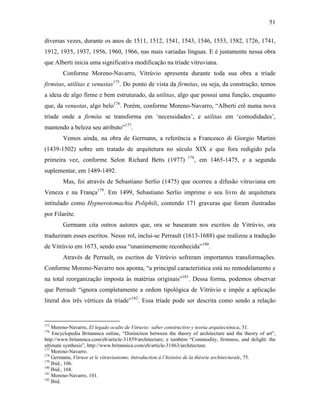 51
diversas vezes, durante os anos de 1511, 1512, 1541, 1543, 1546, 1553, 1582, 1726, 1741,
1912, 1935, 1937, 1956, 1960, 1966, nas mais variadas línguas. E é justamente nessa obra
que Alberti inicia uma significativa modificação na tríade vitruviana.
Conforme Moreno-Navarro, Vitrúvio apresenta durante toda sua obra a tríade
firmitas, utilitas e venustas175
. Do ponto de vista da firmitas, ou seja, da construção, temos
a ideia de algo firme e bem estruturado, da utilitas, algo que possui uma função, enquanto
que, da venustas, algo belo176
. Porém, conforme Moreno-Navarro, “Alberti crê numa nova
tríade onde a firmita se transforma em ‘necessidades’, e utilitas em ‘comodidades’,
mantendo a beleza seu atributo”177
.
Vemos ainda, na obra de Germann, a referência a Francesco di Giorgio Martini
(1439-1502) sobre um tratado de arquitetura no século XIX e que fora redigido pela
primeira vez, conforme Selon Richard Betts (1977) 178
, em 1465-1475, e a segunda
suplementar, em 1489-1492.
Mas, foi através de Sebastiano Serlio (1475) que ocorreu a difusão vitruviana em
Veneza e na França179
. Em 1499, Sebastiano Serlio imprime o seu livro de arquitetura
intitulado como Hypnerotomachia Poliphili, contendo 171 gravuras que foram ilustradas
por Filarète.
Germann cita outros autores que, ora se basearam nos escritos de Vitrúvio, ora
traduziram esses escritos. Nesse rol, inclui-se Perrault (1613-1688) que realizou a tradução
de Vitrúvio em 1673, sendo essa “unanimemente reconhecida”180
.
Através de Perrault, os escritos de Vitrúvio sofreram importantes transformações.
Conforme Moreno-Navarro nos aponta, “a principal característica está no remodelamento e
na total reorganização imposta às matérias originais”181
. Dessa forma, podemos observar
que Perrault “ignora completamente a ordem tipológica de Vitrúvio e impõe a aplicação
literal dos três vértices da tríade”182
. Essa tríade pode ser descrita como sendo a relação
175
Moreno-Navarro, El legado oculto de Vitruvio: saber constructivo y teoría arquitectónica, 51.
176
Encyclopedia Britannica online, “Distinction between the theory of architecture and the theory of art”,
http://www.britannica.com/eb/article-31859/architecture; e também “Commodity, firmness, and delight: the
ultimate synthesis”, http://www.britannica.com/eb/article-31863/architecture.
177
Moreno-Navarro.
178
Germann, Vitruve et le vitruvianisme. Introduction à l´histoire de la théorie architecturale, 75.
179
Ibid., 106.
180
Ibid., 168.
181
Moreno-Navarro, 101.
182
Ibid.
 