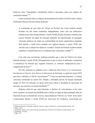 52
biunívoca entre “comodidade e distribuição, beleza e decoração, junto com vigência da
construção romana”183
.
Como conclusão sobre a mudança de pensamento da tríade de Vitrúvio para a óptica
de Perrault, Moreno-Navarro afirma ainda que:
A constatação de que antes do Abrégé de Perrault não existe nenhum tratado
dividido em três ramos totalmente independentes, junto com sua indiscutível
influência por toda Europa durante o século XVIII, permite formular a hipótese que
assume Perrault um papel do principal indicador da transformação da passagem
vitruviana defensor da tríade em conformidade da teoria arquitetônica tripartida.
Sem dúvida, a tríade havia mantido sua vigência durante o século XVII, mas
somente com a relação dos objetivos a cumprir. Através de Perrault, nenhum tratado
estabelece a relação biunívoca e excludente entre construção e solidez184
.
Com todo esse movimento, podemos perceber que a obra de Vitrúvio foi muito
utilizado durante o século XVIII. Principalmente no que se refere às definições, restituições
e comentários de Perrault que, segundo Germann, se tornaram indispensáveis para a
compreensão do texto185
.
Por fim, conforme os capítulos sexto e sétimo da obra Vitruve et le vitruvianisme.
Introduction à l’histoire de la théorie architecturale de Germann, é a partir do século XVII
que inicia o declínio e o fim do vitruvianismo186
. Como nos apresenta Germann, “o sistema
vitruviano constituído no século XV, afinado e difundido através da Europa totalmente
íntegro no XVI, foi utilizado no século XVII para refrear a faculdade de apreciação da
inovação, que em breve se tornará declinante”187
.
Podemos observar que, para Germann, o declínio do vitruvianismo se dá, entre
outras questões, em função da dualidade entre a beleza no lugar da funcionalidade, além da
discussão do que se entende por venustas, apresentado por Vitrúvio, ou “Goût” como assim
é apresentado durante o século XVIII por Jean-Louis de Cordemoy, mencionado por
183
Moreno-Navarro, El legado oculto de Vitruvio: saber constructivo y teoría arquitectónica, 101.
184
Ibid., 102-3.
185
Germann, Vitruve et le vitruvianisme. Introduction à l´histoire de la théorie architecturale, 177.
186
Germann, 177-236.
187
Ibid., 177.
 