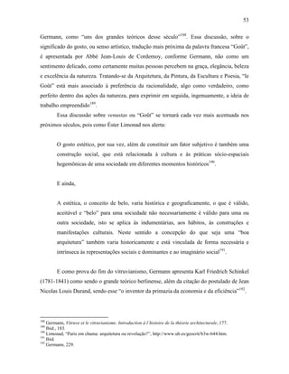 53
Germann, como “uns dos grandes teóricos desse século”188
. Essa discussão, sobre o
significado do gosto, ou senso artístico, tradução mais próxima da palavra francesa “Goût”,
é apresentada por Abbé Jean-Louis de Cordemoy, conforme Germann, não como um
sentimento delicado, como certamente muitas pessoas percebem na graça, elegância, beleza
e excelência da natureza. Tratando-se da Arquitetura, da Pintura, da Escultura e Poesia, “le
Goût” está mais associado à preferência da racionalidade, algo como verdadeiro, como
perfeito dentro das ações da natureza, para exprimir em seguida, ingenuamente, a ideia de
trabalho empreendido189
.
Essa discussão sobre venustas ou “Goût” se tornará cada vez mais acentuada nos
próximos séculos, pois como Éster Limonad nos alerta:
O gosto estético, por sua vez, além de constituir um fator subjetivo é também uma
construção social, que está relacionada à cultura e às práticas sócio-espaciais
hegemônicas de uma sociedade em diferentes momentos históricos190
.
E ainda,
A estética, o conceito de belo, varia histórica e geograficamente, o que é válido,
aceitável e “belo” para uma sociedade não necessariamente é válido para uma ou
outra sociedade, isto se aplica às indumentárias, aos hábitos, às construções e
manifestações culturais. Neste sentido a concepção do que seja uma “boa
arquitetura” também varia historicamente e está vinculada de forma necessária e
intrínseca às representações sociais e dominantes e ao imaginário social191
.
E como prova do fim do vitruvianismo, Germann apresenta Karl Friedrich Schinkel
(1781-1841) como sendo o grande teórico berlinense, além da citação do postulado de Jean
Nicolas Louis Durand, sendo esse “o inventor da primazia da economia e da eficiência”192
.
188
Germann, Vitruve et le vitruvianisme. Introduction à l´histoire de la théorie architecturale, 177.
189
Ibid., 183.
190
Limonad, “Paris em chama: arquitetura ou revolução?”, http://www.ub.es/geocrit/b3w-644.htm.
191
Ibid.
192
Germann, 229.
 