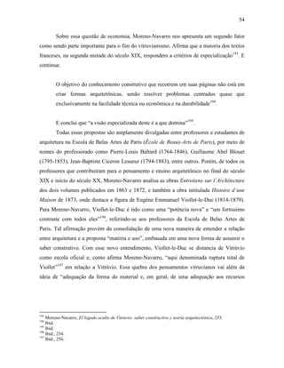 54
Sobre essa questão de economia, Moreno-Navarro nos apresenta um segundo fator
como sendo parte importante para o fim do vitruvianismo. Afirma que a maioria dos textos
franceses, na segunda metade do século XIX, respondem a critérios de especialização193
. E
continua:
O objetivo do conhecimento construtivo que recorrem em suas páginas não está em
criar formas arquitetônicas, senão resolver problemas centrados quase que
exclusivamente na facilidade técnica ou econômica e na durabilidade194
.
E conclui que “a visão especializada deste é a que domina”195
.
Todas essas propostas são amplamente divulgadas entre professores e estudantes de
arquitetura na Escola de Belas Artes de Paris (École de Beaux-Arts de Paris), por meio de
nomes do professorado como Pierre-Louis Baltard (1764-1846), Guillaume Abel Blouet
(1795-1853), Jean-Baptiste Ciceron Lesueur (1794-1883), entre outros. Porém, de todos os
professores que contribuíram para o pensamento e ensino arquitetônico no final do século
XIX e início do século XX, Moreno-Navarro analisa as obras Entretiens sur l`Architecture
dos dois volumes publicados em 1863 e 1872, e também a obra intitulada Histoire d`une
Maison de 1873, onde destaca a figura de Eugène Emmanuel Viollet-le-Duc (1814-1879).
Para Moreno-Navarro, Viollet-le-Duc é tido como uma “potência nova” e “um fortíssimo
contraste com todos eles”196
, referindo-se aos professores da Escola de Belas Artes de
Paris. Tal afirmação provém da consolidação de uma nova maneira de entender a relação
entre arquitetura e a proposta “matéria e uso”, embasada em uma nova forma de assumir o
saber construtivo. Com esse novo entendimento, Viollet-le-Duc se distancia de Vitrúvio
como escola oficial e, como afirma Moreno-Navarro, “aqui denominada ruptura total de
Viollet”197
em relação a Vitrúvio. Essa quebra dos pensamentos vitruvianos vai além da
ideia de “adequação da forma do material e, em geral, de uma adequação aos recursos
193
Moreno-Navarro, El legado oculto de Vitruvio: saber constructivo y teoría arquitectónica, 253.
194
Ibid.
195
Ibid.
196
Ibid., 254.
197
Ibid., 256.
 