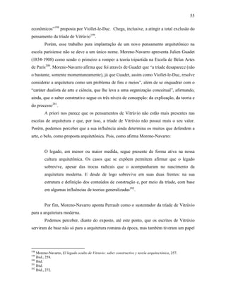 55
econômicos”198
proposta por Viollet-le-Duc. Chega, inclusive, a atingir a total exclusão do
pensamento da tríade de Vitrúvio199
.
Porém, esse trabalho para implantação de um novo pensamento arquitetônico na
escola parisiense não se deve a um único nome. Moreno-Navarro apresenta Julien Guadet
(1834-1908) como sendo o primeiro a romper a teoria tripartida na Escola de Belas Artes
de Paris200
. Moreno-Navarro afirma que foi através de Guadet que “a tríade desaparece (não
o bastante, somente momentaneamente), já que Guadet, assim como Viollet-le-Duc, resolve
considerar a arquitetura como um problema de fins e meios”, além de se enquadrar com o
“caráter dualista de arte e ciência, que lhe leva a uma organização conceitual”, afirmando,
ainda, que o saber construtivo segue os três níveis de concepção: da explicação, da teoria e
do processo201
.
A priori nos parece que os pensamentos de Vitrúvio não estão mais presentes nas
escolas de arquitetura e que, por isso, a tríade de Vitrúvio não possui mais o seu valor.
Porém, podemos perceber que a sua influência ainda determina os muitos que defendem a
arte, o belo, como proposta arquitetônica. Pois, como afirma Moreno-Navarro:
O legado, em menor ou maior medida, segue presente de forma ativa na nossa
cultura arquitetônica. Os casos que se expõem permitem afirmar que o legado
sobrevive, apesar das trocas radicais que o acompanharam no nascimento da
arquitetura moderna. E desde de logo sobrevive em suas duas frentes: na sua
estrutura e definição dos conteúdos de construção e, por meio da tríade, com base
em algumas influências de teorias generalizadas202
.
Por fim, Moreno-Navarro aponta Perrault como o sustentador da tríade de Vitrúvio
para a arquitetura moderna.
Podemos perceber, diante do exposto, até este ponto, que os escritos de Vitrúvio
serviram de base não só para a arquitetura romana da época, mas também tiveram um papel
198
Moreno-Navarro, El legado oculto de Vitruvio: saber constructivo y teoría arquitectónica, 257.
199
Ibid., 258.
200
Ibid.
201
Ibid.
202
Ibid., 272.
 
