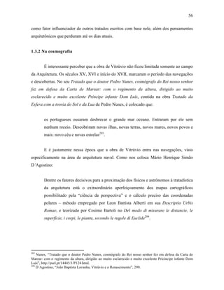 56
como fator influenciador de outros tratados escritos com base nele, além dos pensamentos
arquitetônicos que perduram até os dias atuais.
1.3.2 Na cosmografia
É interessante perceber que a obra de Vitrúvio não ficou limitada somente ao campo
da Arquitetura. Os séculos XV, XVI e início do XVII, marcaram o período das navegações
e descobertas. No seu Tratado que o doutor Pedro Nunes, cosmógrafo do Rei nosso senhor
fez em defesa da Carta de Marear: com o regimento da altura, dirigido ao muito
esclarecido e muito excelente Príncipe infante Dom Luís, contido na obra Tratado da
Esfera com a teoria do Sol e da Lua de Pedro Nunes, é colocado que:
os portugueses ousaram desbravar o grande mar oceano. Entraram por ele sem
nenhum receio. Descobriram novas ilhas, novas terras, novos mares, novos povos e
mais: novo céu e novas estrelas203
.
E é justamente nessa época que a obra de Vitrúvio entra nas navegações, visto
especificamente na área de arquitetura naval. Como nos coloca Mário Henrique Simão
D´Agostino:
Dentre os fatores decisivos para a proximação dos físicos e astrônomos à tratadística
da arquitetura está o extraordinário aperfeiçoamento dos mapas cartográficos
possibilitado pela “ciência da perspectiva” e o cálculo preciso das coordenadas
polares – método empregado por Leon Battista Alberti em sua Descriptio Urbis
Romae, e teorizado por Cosimo Bartoli no Del modo di misurare le distancie, le
superfície, i corpi, le piante, secondo le regole di Euclide204
.
203
Nunes, “Tratado que o doutor Pedro Nunes, cosmógrafo do Rei nosso senhor fez em defesa da Carta de
Marear: com o regimento da altura, dirigido ao muito esclarecido e muito excelente Prícincipe infante Dom
Luís”, http://purl.pt/14445/1/P124.html.
204
D´Agostino, “João Baptista Lavanha, Vitrúvio e o Renascimento”, 290.
 