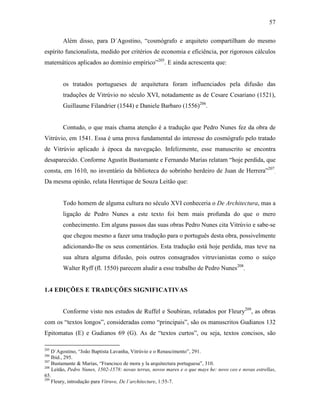 57
Além disso, para D´Agostino, “cosmógrafo e arquiteto compartilham do mesmo
espírito funcionalista, medido por critérios de economia e eficiência, por rigorosos cálculos
matemáticos aplicados ao domínio empírico”205
. E ainda acrescenta que:
os tratados portugueses de arquitetura foram influenciados pela difusão das
traduções de Vitrúvio no século XVI, notadamente as de Cesare Cesariano (1521),
Guillaume Filandrier (1544) e Daniele Barbaro (1556)206
.
Contudo, o que mais chama atenção é a tradução que Pedro Nunes fez da obra de
Vitrúvio, em 1541. Essa é uma prova fundamental do interesse do cosmógrafo pelo tratado
de Vitrúvio aplicado à época da navegação. Infelizmente, esse manuscrito se encontra
desaparecido. Conforme Agustín Bustamante e Fernando Marías relatam “hoje perdida, que
consta, em 1610, no inventário da biblioteca do sobrinho herdeiro de Juan de Herrera”207
.
Da mesma opinão, relata Henrtique de Souza Leitão que:
Todo homem de alguma cultura no século XVI conheceria o De Architectura, mas a
ligação de Pedro Nunes a este texto foi bem mais profunda do que o mero
conhecimento. Em alguns passos das suas obras Pedro Nunes cita Vitrúvio e sabe-se
que chegou mesmo a fazer uma tradução para o português desta obra, possivelmente
adicionando-lhe os seus comentários. Esta tradução está hoje perdida, mas teve na
sua altura alguma difusão, pois outros consagrados vitruvianistas como o suíço
Walter Ryff (fl. 1550) parecem aludir a esse trabalho de Pedro Nunes208
.
1.4 EDIÇÕES E TRADUÇÕES SIGNIFICATIVAS
Conforme visto nos estudos de Ruffel e Soubiran, relatados por Fleury209
, as obras
com os “textos longos”, consideradas como “principais”, são os manuscritos Gudianos 132
Epitomatus (E) e Gudianos 69 (G). As de “textos curtos”, ou seja, textos concisos, são
205
D´Agostino, “João Baptista Lavanha, Vitrúvio e o Renascimento”, 291.
206
Ibid., 295.
207
Bustamante & Marías, “Francisco de mora y la arquitectura portuguesa”, 310.
208
Leitão, Pedro Nunes, 1502-1578: novas terras, novos mares e o que mays he: novo ceo e novas estrellas,
65.
209
Fleury, introdução para Vitruve, De l´architecture, 1:55-7.
 